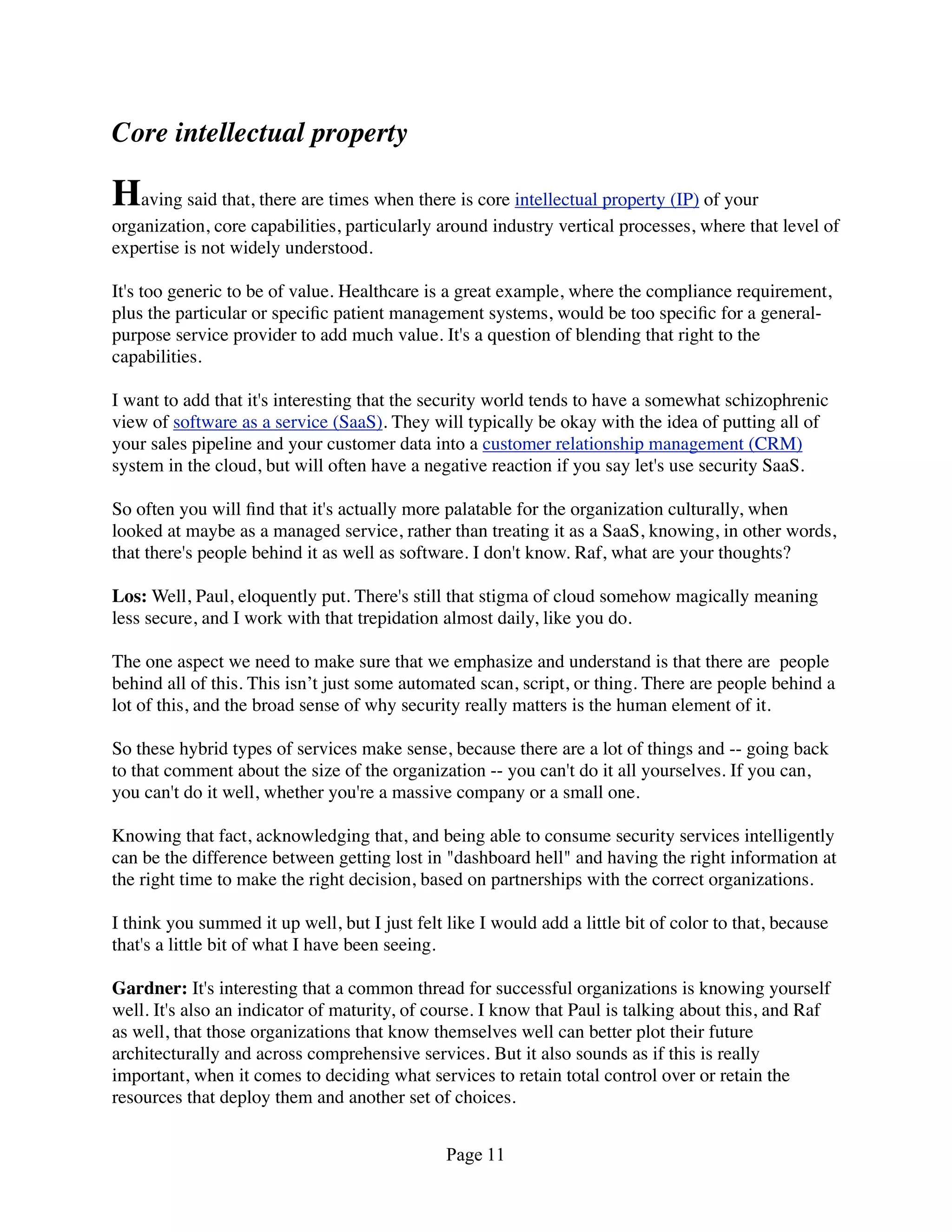Core intellectual property

Having said that, there are times when there is core intellectual property (IP) of your
organization, core capabilities, particularly around industry vertical processes, where that level of
expertise is not widely understood.

It's too generic to be of value. Healthcare is a great example, where the compliance requirement,
plus the particular or speciﬁc patient management systems, would be too speciﬁc for a general-
purpose service provider to add much value. It's a question of blending that right to the
capabilities.

I want to add that it's interesting that the security world tends to have a somewhat schizophrenic
view of software as a service (SaaS). They will typically be okay with the idea of putting all of
your sales pipeline and your customer data into a customer relationship management (CRM)
system in the cloud, but will often have a negative reaction if you say let's use security SaaS.

So often you will ﬁnd that it's actually more palatable for the organization culturally, when
looked at maybe as a managed service, rather than treating it as a SaaS, knowing, in other words,
that there's people behind it as well as software. I don't know. Raf, what are your thoughts?

Los: Well, Paul, eloquently put. There's still that stigma of cloud somehow magically meaning
less secure, and I work with that trepidation almost daily, like you do.

The one aspect we need to make sure that we emphasize and understand is that there are  people
behind all of this. This isn’t just some automated scan, script, or thing. There are people behind a
lot of this, and the broad sense of why security really matters is the human element of it.

So these hybrid types of services make sense, because there are a lot of things and -- going back
to that comment about the size of the organization -- you can't do it all yourselves. If you can,
you can't do it well, whether you're a massive company or a small one.

Knowing that fact, acknowledging that, and being able to consume security services intelligently
can be the difference between getting lost in "dashboard hell" and having the right information at
the right time to make the right decision, based on partnerships with the correct organizations.

I think you summed it up well, but I just felt like I would add a little bit of color to that, because
that's a little bit of what I have been seeing.

Gardner: It's interesting that a common thread for successful organizations is knowing yourself
well. It's also an indicator of maturity, of course. I know that Paul is talking about this, and Raf
as well, that those organizations that know themselves well can better plot their future
architecturally and across comprehensive services. But it also sounds as if this is really
important, when it comes to deciding what services to retain total control over or retain the
resources that deploy them and another set of choices.


                                               Page 11
 