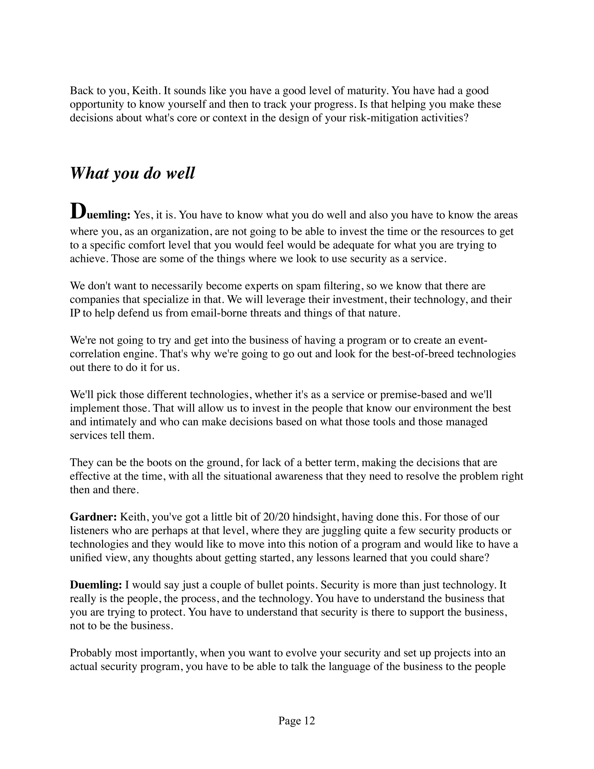 Back to you, Keith. It sounds like you have a good level of maturity. You have had a good
opportunity to know yourself and then to track your progress. Is that helping you make these
decisions about what's core or context in the design of your risk-mitigation activities?



What you do well

Duemling: Yes, it is. You have to know what you do well and also you have to know the areas
where you, as an organization, are not going to be able to invest the time or the resources to get
to a speciﬁc comfort level that you would feel would be adequate for what you are trying to
achieve. Those are some of the things where we look to use security as a service.

We don't want to necessarily become experts on spam ﬁltering, so we know that there are
companies that specialize in that. We will leverage their investment, their technology, and their
IP to help defend us from email-borne threats and things of that nature.

We're not going to try and get into the business of having a program or to create an event-
correlation engine. That's why we're going to go out and look for the best-of-breed technologies
out there to do it for us.

We'll pick those different technologies, whether it's as a service or premise-based and we'll
implement those. That will allow us to invest in the people that know our environment the best
and intimately and who can make decisions based on what those tools and those managed
services tell them.

They can be the boots on the ground, for lack of a better term, making the decisions that are
effective at the time, with all the situational awareness that they need to resolve the problem right
then and there.

Gardner: Keith, you've got a little bit of 20/20 hindsight, having done this. For those of our
listeners who are perhaps at that level, where they are juggling quite a few security products or
technologies and they would like to move into this notion of a program and would like to have a
uniﬁed view, any thoughts about getting started, any lessons learned that you could share?

Duemling: I would say just a couple of bullet points. Security is more than just technology. It
really is the people, the process, and the technology. You have to understand the business that
you are trying to protect. You have to understand that security is there to support the business,
not to be the business.

Probably most importantly, when you want to evolve your security and set up projects into an
actual security program, you have to be able to talk the language of the business to the people



                                              Page 12
 