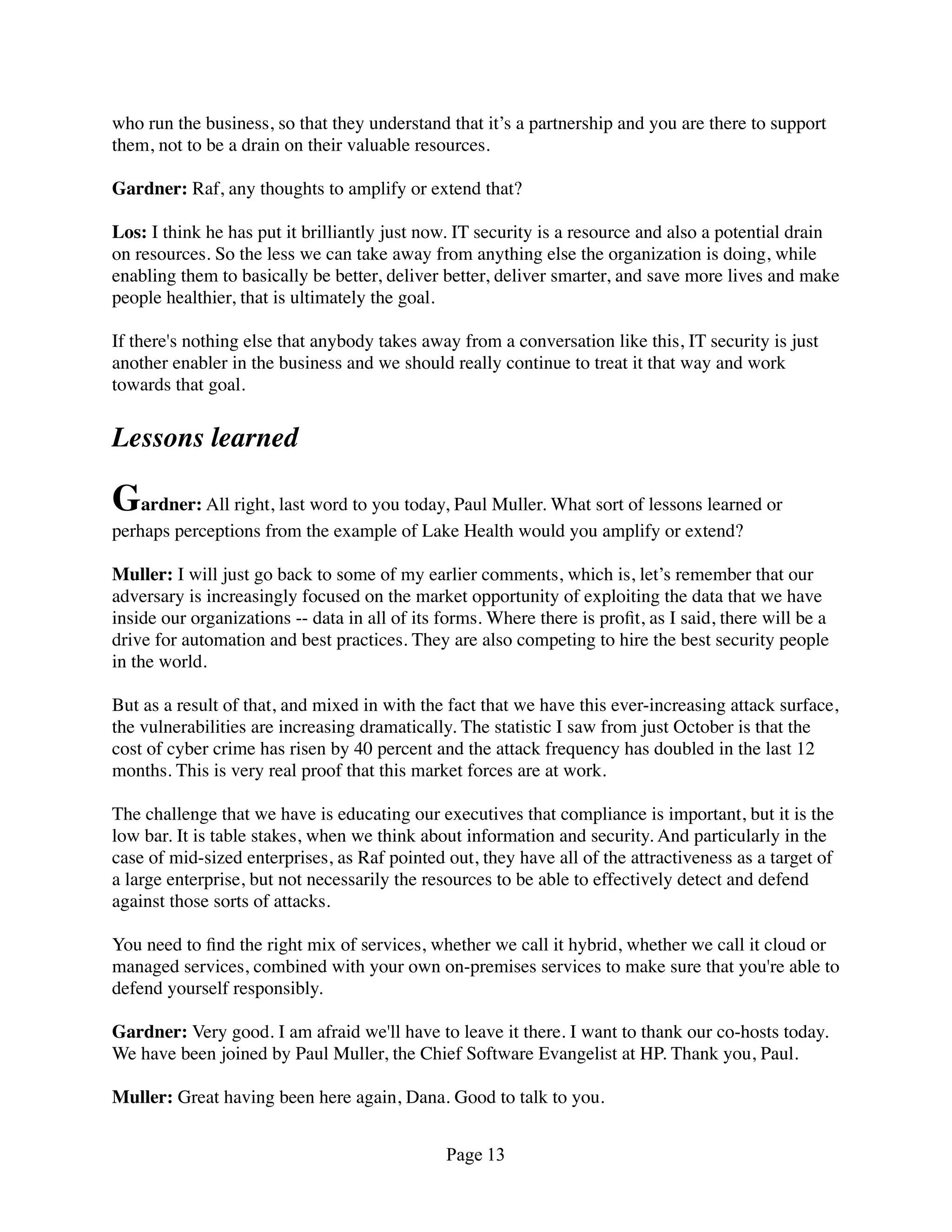 who run the business, so that they understand that it’s a partnership and you are there to support
them, not to be a drain on their valuable resources.

Gardner: Raf, any thoughts to amplify or extend that?

Los: I think he has put it brilliantly just now. IT security is a resource and also a potential drain
on resources. So the less we can take away from anything else the organization is doing, while
enabling them to basically be better, deliver better, deliver smarter, and save more lives and make
people healthier, that is ultimately the goal.

If there's nothing else that anybody takes away from a conversation like this, IT security is just
another enabler in the business and we should really continue to treat it that way and work
towards that goal.


Lessons learned

Gardner: All right, last word to you today, Paul Muller. What sort of lessons learned or
perhaps perceptions from the example of Lake Health would you amplify or extend?

Muller: I will just go back to some of my earlier comments, which is, let’s remember that our
adversary is increasingly focused on the market opportunity of exploiting the data that we have
inside our organizations -- data in all of its forms. Where there is proﬁt, as I said, there will be a
drive for automation and best practices. They are also competing to hire the best security people
in the world.

But as a result of that, and mixed in with the fact that we have this ever-increasing attack surface,
the vulnerabilities are increasing dramatically. The statistic I saw from just October is that the
cost of cyber crime has risen by 40 percent and the attack frequency has doubled in the last 12
months. This is very real proof that this market forces are at work.

The challenge that we have is educating our executives that compliance is important, but it is the
low bar. It is table stakes, when we think about information and security. And particularly in the
case of mid-sized enterprises, as Raf pointed out, they have all of the attractiveness as a target of
a large enterprise, but not necessarily the resources to be able to effectively detect and defend
against those sorts of attacks.

You need to ﬁnd the right mix of services, whether we call it hybrid, whether we call it cloud or
managed services, combined with your own on-premises services to make sure that you're able to
defend yourself responsibly.

Gardner: Very good. I am afraid we'll have to leave it there. I want to thank our co-hosts today.
We have been joined by Paul Muller, the Chief Software Evangelist at HP. Thank you, Paul.

Muller: Great having been here again, Dana. Good to talk to you.


                                               Page 13
 
