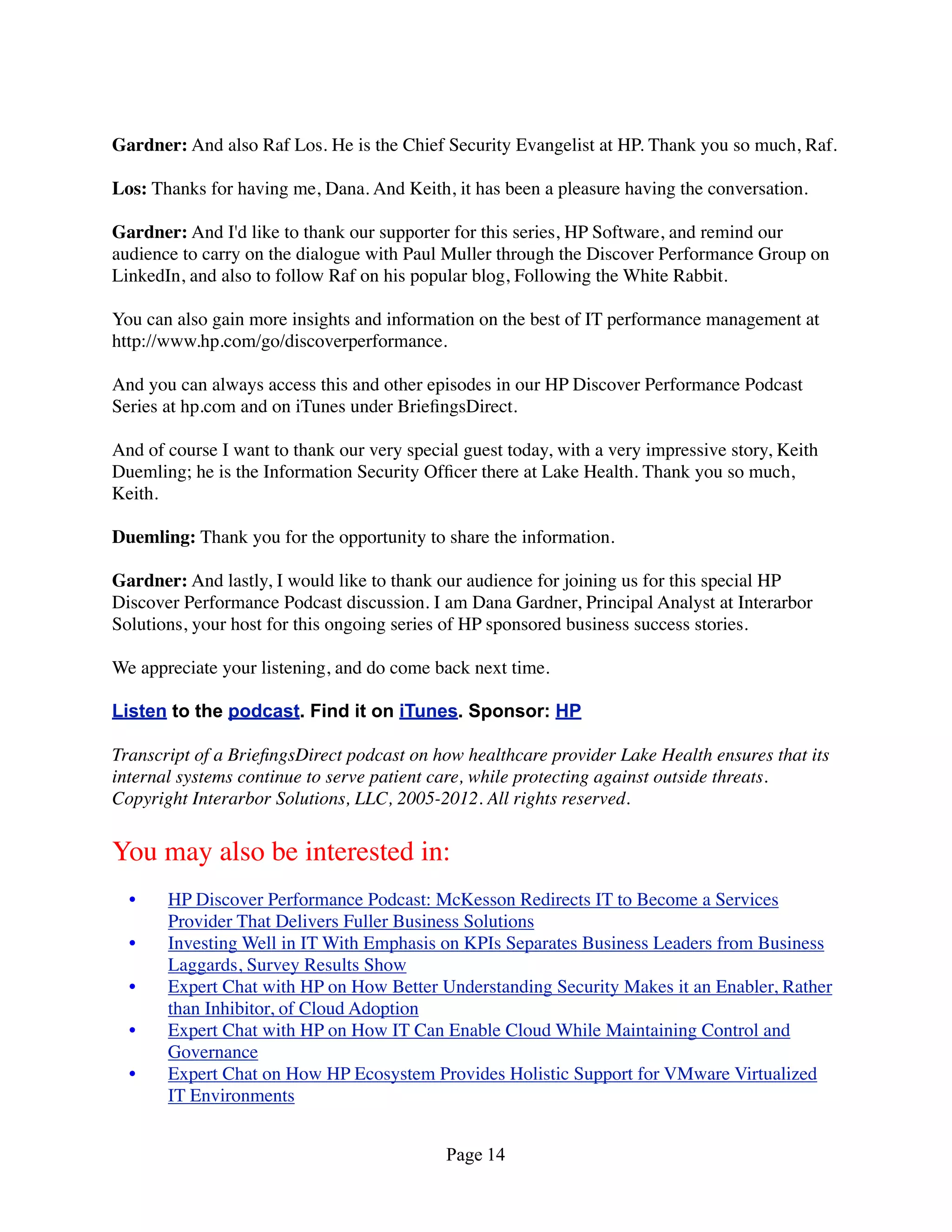 Gardner: And also Raf Los. He is the Chief Security Evangelist at HP. Thank you so much, Raf.

Los: Thanks for having me, Dana. And Keith, it has been a pleasure having the conversation.

Gardner: And I'd like to thank our supporter for this series, HP Software, and remind our
audience to carry on the dialogue with Paul Muller through the Discover Performance Group on
LinkedIn, and also to follow Raf on his popular blog, Following the White Rabbit.

You can also gain more insights and information on the best of IT performance management at
http://www.hp.com/go/discoverperformance.

And you can always access this and other episodes in our HP Discover Performance Podcast
Series at hp.com and on iTunes under BrieﬁngsDirect.

And of course I want to thank our very special guest today, with a very impressive story, Keith
Duemling; he is the Information Security Ofﬁcer there at Lake Health. Thank you so much,
Keith.

Duemling: Thank you for the opportunity to share the information.

Gardner: And lastly, I would like to thank our audience for joining us for this special HP
Discover Performance Podcast discussion. I am Dana Gardner, Principal Analyst at Interarbor
Solutions, your host for this ongoing series of HP sponsored business success stories.

We appreciate your listening, and do come back next time.

Listen to the podcast. Find it on iTunes. Sponsor: HP

Transcript of a BrieﬁngsDirect podcast on how healthcare provider Lake Health ensures that its
internal systems continue to serve patient care, while protecting against outside threats.
Copyright Interarbor Solutions, LLC, 2005-2012. All rights reserved.


You may also be interested in:
  •    HP Discover Performance Podcast: McKesson Redirects IT to Become a Services
       Provider That Delivers Fuller Business Solutions
  •    Investing Well in IT With Emphasis on KPIs Separates Business Leaders from Business
       Laggards, Survey Results Show
  •    Expert Chat with HP on How Better Understanding Security Makes it an Enabler, Rather
       than Inhibitor, of Cloud Adoption
  •    Expert Chat with HP on How IT Can Enable Cloud While Maintaining Control and
       Governance
  •    Expert Chat on How HP Ecosystem Provides Holistic Support for VMware Virtualized
       IT Environments


                                            Page 14
 