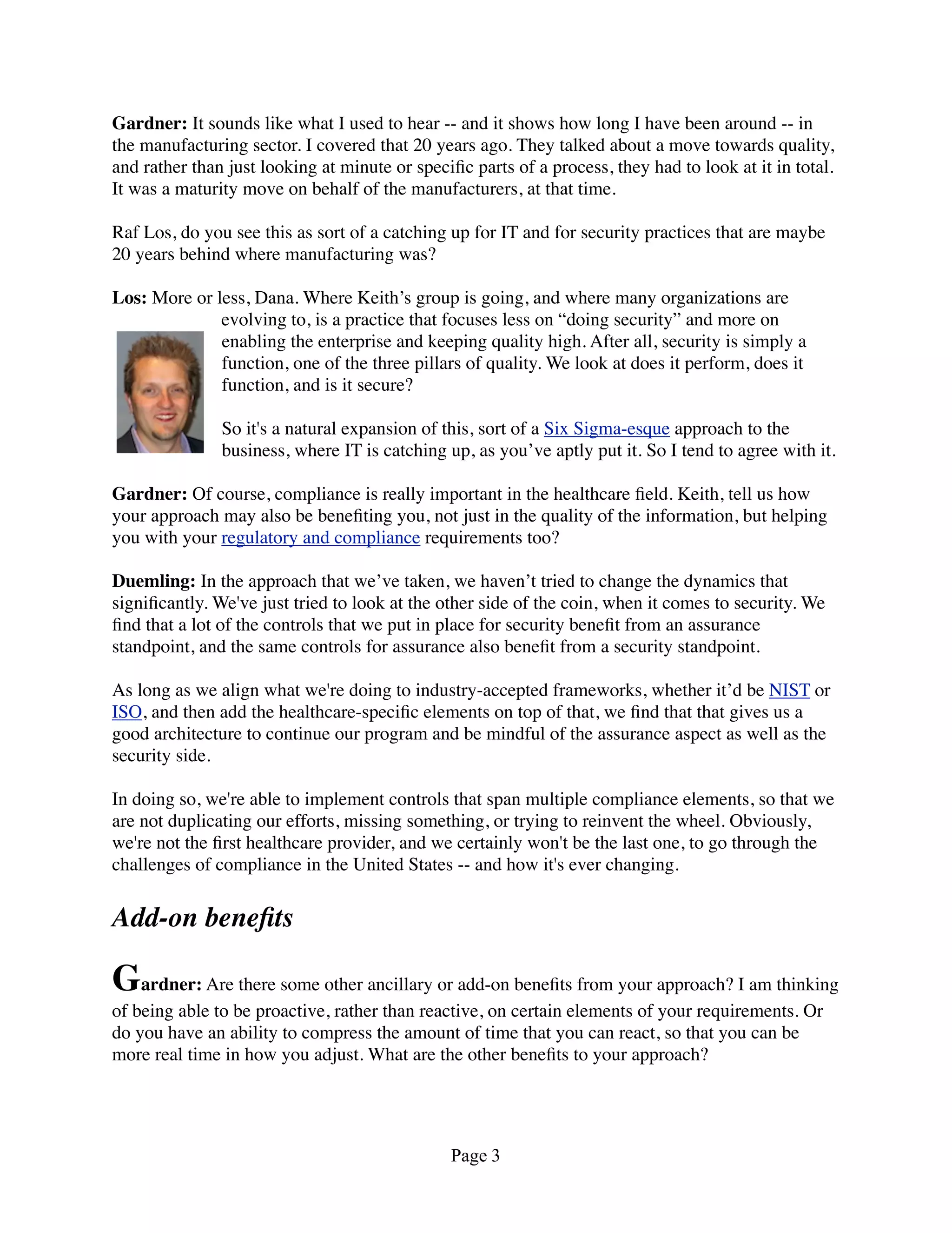 Gardner: It sounds like what I used to hear -- and it shows how long I have been around -- in
the manufacturing sector. I covered that 20 years ago. They talked about a move towards quality,
and rather than just looking at minute or speciﬁc parts of a process, they had to look at it in total.
It was a maturity move on behalf of the manufacturers, at that time.

Raf Los, do you see this as sort of a catching up for IT and for security practices that are maybe
20 years behind where manufacturing was?

Los: More or less, Dana. Where Keith’s group is going, and where many organizations are
              evolving to, is a practice that focuses less on “doing security” and more on
              enabling the enterprise and keeping quality high. After all, security is simply a
              function, one of the three pillars of quality. We look at does it perform, does it
              function, and is it secure?

               So it's a natural expansion of this, sort of a Six Sigma-esque approach to the
               business, where IT is catching up, as you’ve aptly put it. So I tend to agree with it.

Gardner: Of course, compliance is really important in the healthcare ﬁeld. Keith, tell us how
your approach may also be beneﬁting you, not just in the quality of the information, but helping
you with your regulatory and compliance requirements too?

Duemling: In the approach that we’ve taken, we haven’t tried to change the dynamics that
signiﬁcantly. We've just tried to look at the other side of the coin, when it comes to security. We
ﬁnd that a lot of the controls that we put in place for security beneﬁt from an assurance
standpoint, and the same controls for assurance also beneﬁt from a security standpoint.

As long as we align what we're doing to industry-accepted frameworks, whether it’d be NIST or
ISO, and then add the healthcare-speciﬁc elements on top of that, we ﬁnd that that gives us a
good architecture to continue our program and be mindful of the assurance aspect as well as the
security side.

In doing so, we're able to implement controls that span multiple compliance elements, so that we
are not duplicating our efforts, missing something, or trying to reinvent the wheel. Obviously,
we're not the ﬁrst healthcare provider, and we certainly won't be the last one, to go through the
challenges of compliance in the United States -- and how it's ever changing.


Add-on beneﬁts

Gardner: Are there some other ancillary or add-on beneﬁts from your approach? I am thinking
of being able to be proactive, rather than reactive, on certain elements of your requirements. Or
do you have an ability to compress the amount of time that you can react, so that you can be
more real time in how you adjust. What are the other beneﬁts to your approach?




                                               Page 3
 