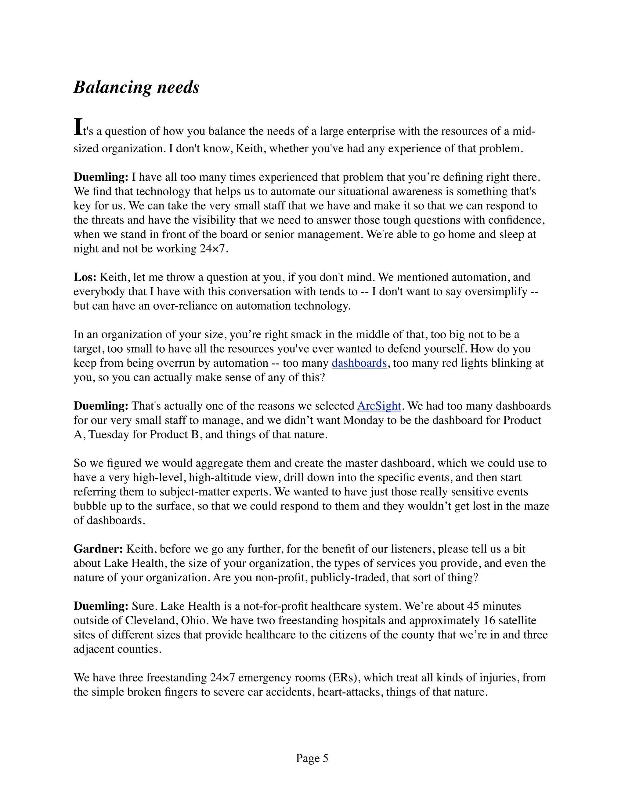 Balancing needs

It's a question of how you balance the needs of a large enterprise with the resources of a mid-
sized organization. I don't know, Keith, whether you've had any experience of that problem.

Duemling: I have all too many times experienced that problem that you’re deﬁning right there.
We ﬁnd that technology that helps us to automate our situational awareness is something that's
key for us. We can take the very small staff that we have and make it so that we can respond to
the threats and have the visibility that we need to answer those tough questions with conﬁdence,
when we stand in front of the board or senior management. We're able to go home and sleep at
night and not be working 24×7.

Los: Keith, let me throw a question at you, if you don't mind. We mentioned automation, and
everybody that I have with this conversation with tends to -- I don't want to say oversimplify --
but can have an over-reliance on automation technology.

In an organization of your size, you’re right smack in the middle of that, too big not to be a
target, too small to have all the resources you've ever wanted to defend yourself. How do you
keep from being overrun by automation -- too many dashboards, too many red lights blinking at
you, so you can actually make sense of any of this?

Duemling: That's actually one of the reasons we selected ArcSight. We had too many dashboards
for our very small staff to manage, and we didn’t want Monday to be the dashboard for Product
A, Tuesday for Product B, and things of that nature.

So we ﬁgured we would aggregate them and create the master dashboard, which we could use to
have a very high-level, high-altitude view, drill down into the speciﬁc events, and then start
referring them to subject-matter experts. We wanted to have just those really sensitive events
bubble up to the surface, so that we could respond to them and they wouldn’t get lost in the maze
of dashboards.

Gardner: Keith, before we go any further, for the beneﬁt of our listeners, please tell us a bit
about Lake Health, the size of your organization, the types of services you provide, and even the
nature of your organization. Are you non-proﬁt, publicly-traded, that sort of thing?

Duemling: Sure. Lake Health is a not-for-proﬁt healthcare system. We’re about 45 minutes
outside of Cleveland, Ohio. We have two freestanding hospitals and approximately 16 satellite
sites of different sizes that provide healthcare to the citizens of the county that we’re in and three
adjacent counties.

We have three freestanding 24×7 emergency rooms (ERs), which treat all kinds of injuries, from
the simple broken ﬁngers to severe car accidents, heart-attacks, things of that nature.




                                               Page 5
 