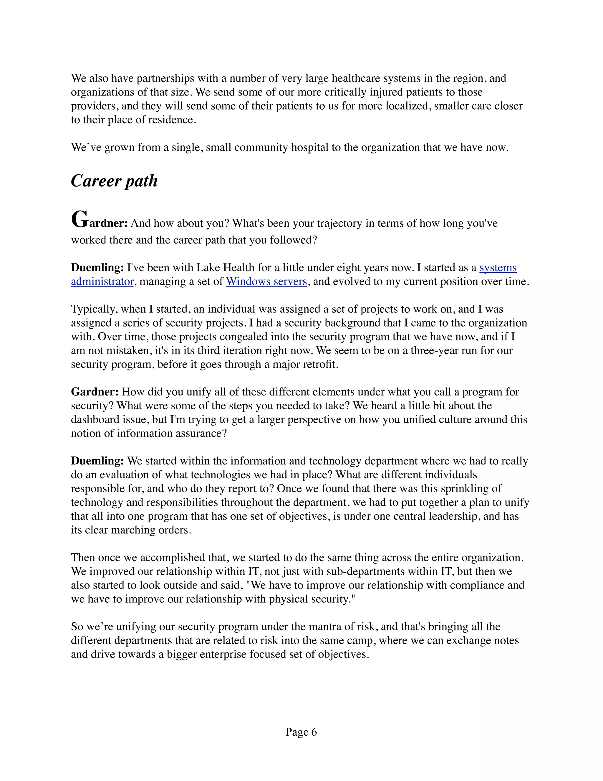 We also have partnerships with a number of very large healthcare systems in the region, and
organizations of that size. We send some of our more critically injured patients to those
providers, and they will send some of their patients to us for more localized, smaller care closer
to their place of residence.

We’ve grown from a single, small community hospital to the organization that we have now.


Career path

Gardner: And how about you? What's been your trajectory in terms of how long you've
worked there and the career path that you followed?

Duemling: I've been with Lake Health for a little under eight years now. I started as a systems
administrator, managing a set of Windows servers, and evolved to my current position over time.

Typically, when I started, an individual was assigned a set of projects to work on, and I was
assigned a series of security projects. I had a security background that I came to the organization
with. Over time, those projects congealed into the security program that we have now, and if I
am not mistaken, it's in its third iteration right now. We seem to be on a three-year run for our
security program, before it goes through a major retroﬁt.

Gardner: How did you unify all of these different elements under what you call a program for
security? What were some of the steps you needed to take? We heard a little bit about the
dashboard issue, but I'm trying to get a larger perspective on how you uniﬁed culture around this
notion of information assurance?

Duemling: We started within the information and technology department where we had to really
do an evaluation of what technologies we had in place? What are different individuals
responsible for, and who do they report to? Once we found that there was this sprinkling of
technology and responsibilities throughout the department, we had to put together a plan to unify
that all into one program that has one set of objectives, is under one central leadership, and has
its clear marching orders.

Then once we accomplished that, we started to do the same thing across the entire organization.
We improved our relationship within IT, not just with sub-departments within IT, but then we
also started to look outside and said, "We have to improve our relationship with compliance and
we have to improve our relationship with physical security."

So we’re unifying our security program under the mantra of risk, and that's bringing all the
different departments that are related to risk into the same camp, where we can exchange notes
and drive towards a bigger enterprise focused set of objectives.




                                              Page 6
 