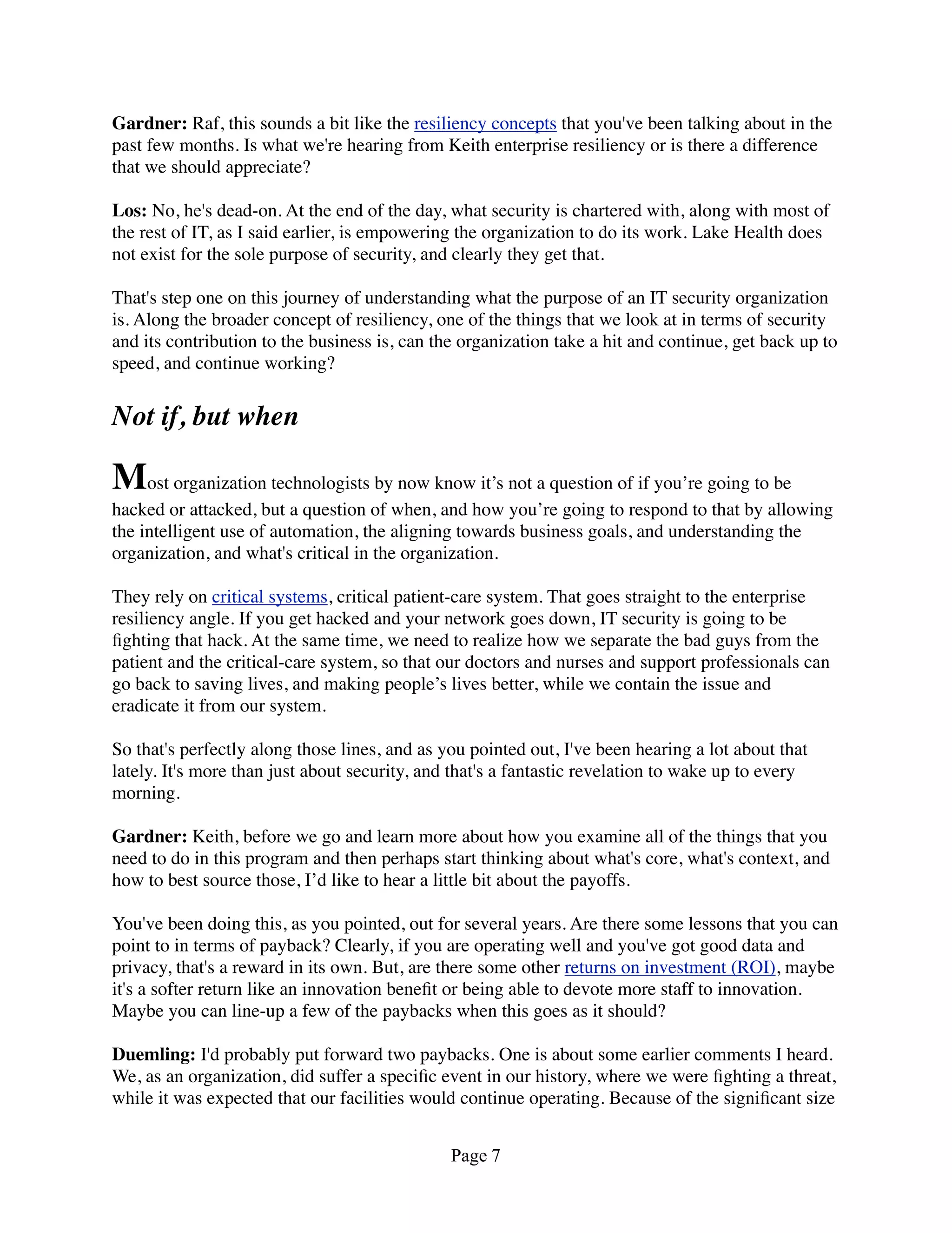 Gardner: Raf, this sounds a bit like the resiliency concepts that you've been talking about in the
past few months. Is what we're hearing from Keith enterprise resiliency or is there a difference
that we should appreciate?

Los: No, he's dead-on. At the end of the day, what security is chartered with, along with most of
the rest of IT, as I said earlier, is empowering the organization to do its work. Lake Health does
not exist for the sole purpose of security, and clearly they get that.

That's step one on this journey of understanding what the purpose of an IT security organization
is. Along the broader concept of resiliency, one of the things that we look at in terms of security
and its contribution to the business is, can the organization take a hit and continue, get back up to
speed, and continue working?


Not if, but when

Most organization technologists by now know it’s not a question of if you’re going to be
hacked or attacked, but a question of when, and how you’re going to respond to that by allowing
the intelligent use of automation, the aligning towards business goals, and understanding the
organization, and what's critical in the organization.

They rely on critical systems, critical patient-care system. That goes straight to the enterprise
resiliency angle. If you get hacked and your network goes down, IT security is going to be
ﬁghting that hack. At the same time, we need to realize how we separate the bad guys from the
patient and the critical-care system, so that our doctors and nurses and support professionals can
go back to saving lives, and making people’s lives better, while we contain the issue and
eradicate it from our system.

So that's perfectly along those lines, and as you pointed out, I've been hearing a lot about that
lately. It's more than just about security, and that's a fantastic revelation to wake up to every
morning.

Gardner: Keith, before we go and learn more about how you examine all of the things that you
need to do in this program and then perhaps start thinking about what's core, what's context, and
how to best source those, I’d like to hear a little bit about the payoffs.

You've been doing this, as you pointed, out for several years. Are there some lessons that you can
point to in terms of payback? Clearly, if you are operating well and you've got good data and
privacy, that's a reward in its own. But, are there some other returns on investment (ROI), maybe
it's a softer return like an innovation beneﬁt or being able to devote more staff to innovation.
Maybe you can line-up a few of the paybacks when this goes as it should?

Duemling: I'd probably put forward two paybacks. One is about some earlier comments I heard.
We, as an organization, did suffer a speciﬁc event in our history, where we were ﬁghting a threat,
while it was expected that our facilities would continue operating. Because of the signiﬁcant size


                                               Page 7
 