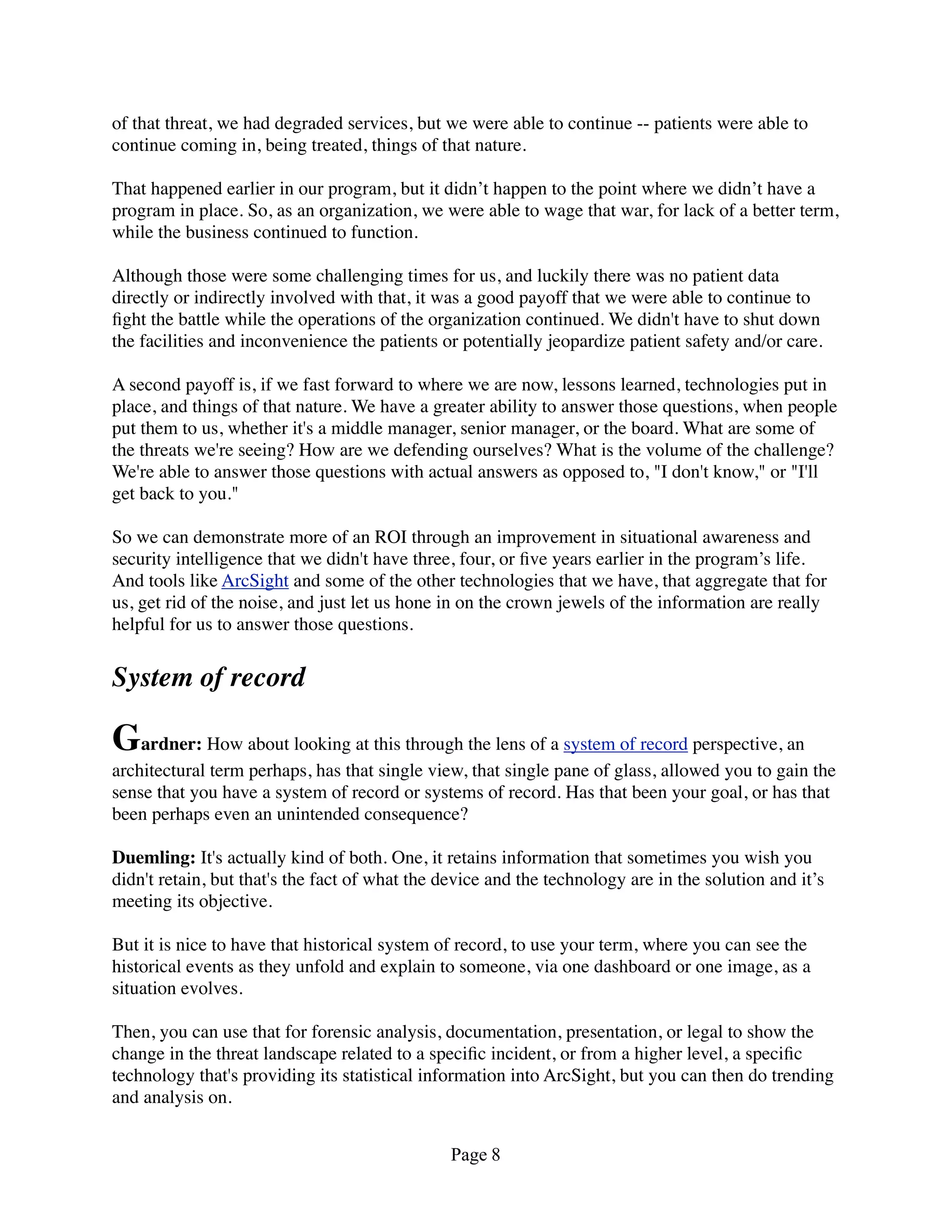 of that threat, we had degraded services, but we were able to continue -- patients were able to
continue coming in, being treated, things of that nature.

That happened earlier in our program, but it didn’t happen to the point where we didn’t have a
program in place. So, as an organization, we were able to wage that war, for lack of a better term,
while the business continued to function.

Although those were some challenging times for us, and luckily there was no patient data
directly or indirectly involved with that, it was a good payoff that we were able to continue to
ﬁght the battle while the operations of the organization continued. We didn't have to shut down
the facilities and inconvenience the patients or potentially jeopardize patient safety and/or care.

A second payoff is, if we fast forward to where we are now, lessons learned, technologies put in
place, and things of that nature. We have a greater ability to answer those questions, when people
put them to us, whether it's a middle manager, senior manager, or the board. What are some of
the threats we're seeing? How are we defending ourselves? What is the volume of the challenge?
We're able to answer those questions with actual answers as opposed to, "I don't know," or "I'll
get back to you."

So we can demonstrate more of an ROI through an improvement in situational awareness and
security intelligence that we didn't have three, four, or ﬁve years earlier in the program’s life.
And tools like ArcSight and some of the other technologies that we have, that aggregate that for
us, get rid of the noise, and just let us hone in on the crown jewels of the information are really
helpful for us to answer those questions.


System of record

Gardner: How about looking at this through the lens of a system of record perspective, an
architectural term perhaps, has that single view, that single pane of glass, allowed you to gain the
sense that you have a system of record or systems of record. Has that been your goal, or has that
been perhaps even an unintended consequence?

Duemling: It's actually kind of both. One, it retains information that sometimes you wish you
didn't retain, but that's the fact of what the device and the technology are in the solution and it’s
meeting its objective.

But it is nice to have that historical system of record, to use your term, where you can see the
historical events as they unfold and explain to someone, via one dashboard or one image, as a
situation evolves.

Then, you can use that for forensic analysis, documentation, presentation, or legal to show the
change in the threat landscape related to a speciﬁc incident, or from a higher level, a speciﬁc
technology that's providing its statistical information into ArcSight, but you can then do trending
and analysis on.


                                                Page 8
 