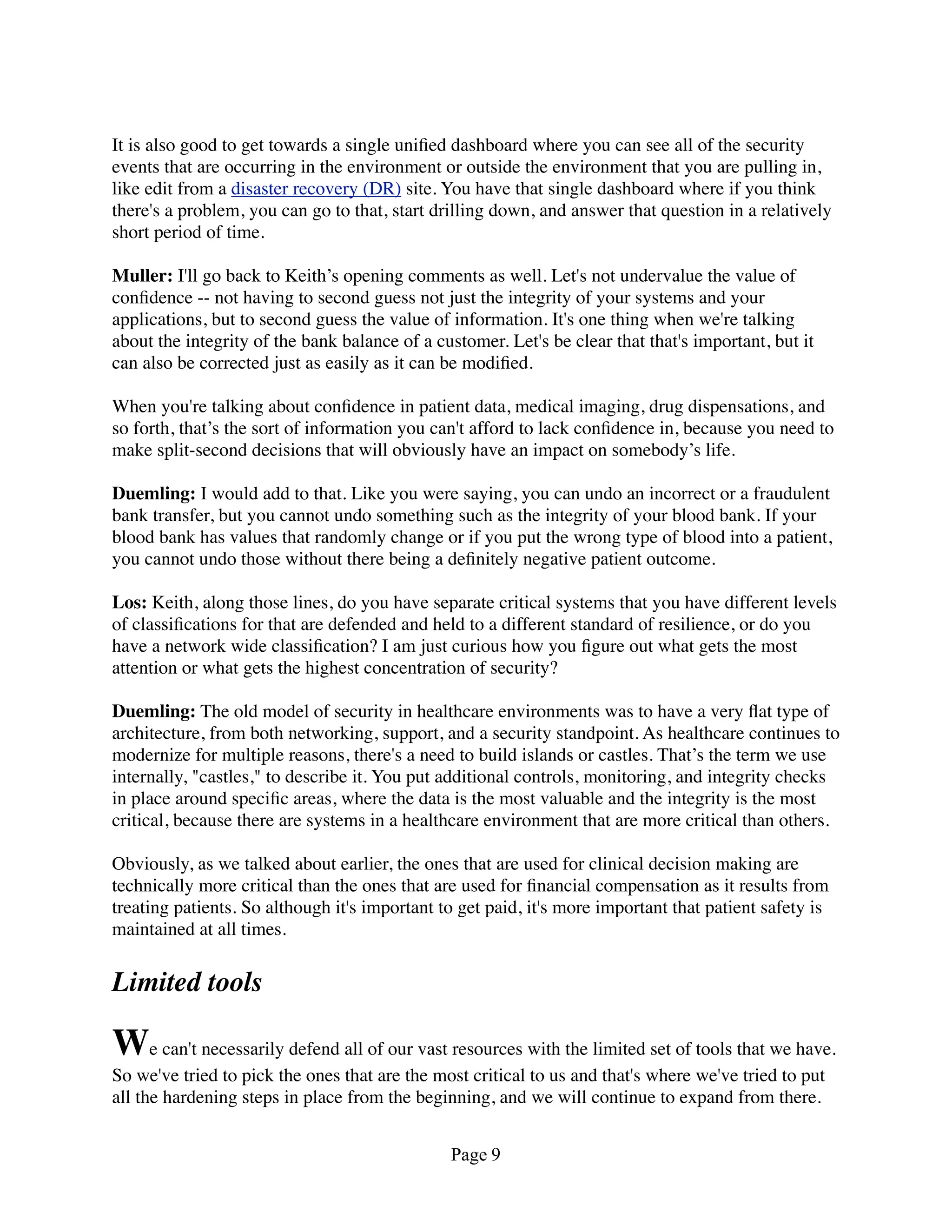 It is also good to get towards a single uniﬁed dashboard where you can see all of the security
events that are occurring in the environment or outside the environment that you are pulling in,
like edit from a disaster recovery (DR) site. You have that single dashboard where if you think
there's a problem, you can go to that, start drilling down, and answer that question in a relatively
short period of time.

Muller: I'll go back to Keith’s opening comments as well. Let's not undervalue the value of
conﬁdence -- not having to second guess not just the integrity of your systems and your
applications, but to second guess the value of information. It's one thing when we're talking
about the integrity of the bank balance of a customer. Let's be clear that that's important, but it
can also be corrected just as easily as it can be modiﬁed.

When you're talking about conﬁdence in patient data, medical imaging, drug dispensations, and
so forth, that’s the sort of information you can't afford to lack conﬁdence in, because you need to
make split-second decisions that will obviously have an impact on somebody’s life.

Duemling: I would add to that. Like you were saying, you can undo an incorrect or a fraudulent
bank transfer, but you cannot undo something such as the integrity of your blood bank. If your
blood bank has values that randomly change or if you put the wrong type of blood into a patient,
you cannot undo those without there being a deﬁnitely negative patient outcome.

Los: Keith, along those lines, do you have separate critical systems that you have different levels
of classiﬁcations for that are defended and held to a different standard of resilience, or do you
have a network wide classiﬁcation? I am just curious how you ﬁgure out what gets the most
attention or what gets the highest concentration of security?

Duemling: The old model of security in healthcare environments was to have a very ﬂat type of
architecture, from both networking, support, and a security standpoint. As healthcare continues to
modernize for multiple reasons, there's a need to build islands or castles. That’s the term we use
internally, "castles," to describe it. You put additional controls, monitoring, and integrity checks
in place around speciﬁc areas, where the data is the most valuable and the integrity is the most
critical, because there are systems in a healthcare environment that are more critical than others.

Obviously, as we talked about earlier, the ones that are used for clinical decision making are
technically more critical than the ones that are used for ﬁnancial compensation as it results from
treating patients. So although it's important to get paid, it's more important that patient safety is
maintained at all times.


Limited tools

We can't necessarily defend all of our vast resources with the limited set of tools that we have.
So we've tried to pick the ones that are the most critical to us and that's where we've tried to put
all the hardening steps in place from the beginning, and we will continue to expand from there.


                                               Page 9
 