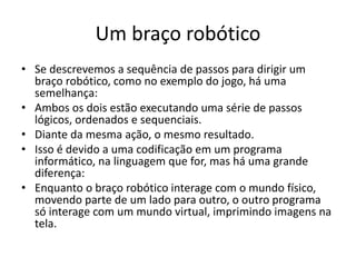 Um braço robótico
• Se descrevemos a sequência de passos para dirigir um
braço robótico, como no exemplo do jogo, há uma
semelhança:
• Ambos os dois estão executando uma série de passos
lógicos, ordenados e sequenciais.
• Diante da mesma ação, o mesmo resultado.
• Isso é devido a uma codificação em um programa
informático, na linguagem que for, mas há uma grande
diferença:
• Enquanto o braço robótico interage com o mundo físico,
movendo parte de um lado para outro, o outro programa
só interage com um mundo virtual, imprimindo imagens na
tela.
 