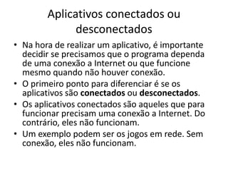 Aplicativos conectados ou
desconectados
• Na hora de realizar um aplicativo, é importante
decidir se precisamos que o programa dependa
de uma conexão a Internet ou que funcione
mesmo quando não houver conexão.
• O primeiro ponto para diferenciar é se os
aplicativos são conectados ou desconectados.
• Os aplicativos conectados são aqueles que para
funcionar precisam uma conexão a Internet. Do
contrário, eles não funcionam.
• Um exemplo podem ser os jogos em rede. Sem
conexão, eles não funcionam.
 