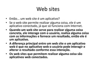 Web sites
• Então... um web site é um aplicativo?
• Se o web site permite realizar alguma coisa, ele é um
aplicativo conectado, já que só funciona com Internet.
• Quando um web site serve para realizar alguma coisa
concreta, ele interage com o usuário, realiza alguma coisa
com as informações e fornece um resultado, então ele é
um aplicativo.
• A diferença principal entre um web site e um aplicativo
web é que no aplicativo web o usuário pode interagir e
alterar o resultado conforme essa interação.
• Os web sites que permitem realizar alguma coisa são
aplicativos web conectados.
 