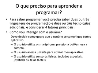 O que preciso para aprender a
programar?
• Para saber programar você precisa saber duas ou três
linguagens de programação e duas ou três tecnologias
adicionais, e considerar 4 fatores principais:
• Como vou interagir com o usuário?
Devo decidir como quero que o usuário se comunique com o
aplicativo.
– O usuário utiliza o smartphone, pressiona botões, usa a
câmera.
– O usuário acessa um site para utilizar meu aplicativo.
– O usuário utiliza sensores físicos, teclados especiais,
joysticks ou telas tácteis.
 