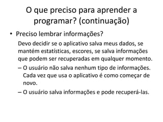 O que preciso para aprender a
programar? (continuação)
• Preciso lembrar informações?
Devo decidir se o aplicativo salva meus dados, se
mantém estatísticas, escores, se salva informações
que podem ser recuperadas em qualquer momento.
– O usuário não salva nenhum tipo de informações.
Cada vez que usa o aplicativo é como começar de
novo.
– O usuário salva informações e pode recuperá-las.
 