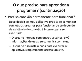 O que preciso para aprender a
programar? (continuação)
• Preciso conexão permanente para funcionar?
Devo decidir se meu aplicativo precisa se comunicar
com outros usuários para funcionar ou se depende
da existência de conexão à Internet para ser
executado.
– O usuário interage com outros usuários, e vê
informações deles ou se comunica com eles.
– O usuário não instala nada para executar o
aplicativo, simplesmente acessa um site.
 