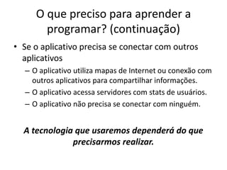 O que preciso para aprender a
programar? (continuação)
• Se o aplicativo precisa se conectar com outros
aplicativos
– O aplicativo utiliza mapas de Internet ou conexão com
outros aplicativos para compartilhar informações.
– O aplicativo acessa servidores com stats de usuários.
– O aplicativo não precisa se conectar com ninguém.
A tecnologia que usaremos dependerá do que
precisarmos realizar.
 