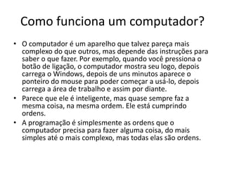 Como funciona um computador?
• O computador é um aparelho que talvez pareça mais
complexo do que outros, mas depende das instruções para
saber o que fazer. Por exemplo, quando você pressiona o
botão de ligação, o computador mostra seu logo, depois
carrega o Windows, depois de uns minutos aparece o
ponteiro do mouse para poder começar a usá-lo, depois
carrega a área de trabalho e assim por diante.
• Parece que ele é inteligente, mas quase sempre faz a
mesma coisa, na mesma ordem. Ele está cumprindo
ordens.
• A programação é simplesmente as ordens que o
computador precisa para fazer alguma coisa, do mais
simples até o mais complexo, mas todas elas são ordens.
 
