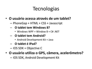 Tecnologias
• O usuário acessa através de um tablet?
– PhoneGap + HTML + CSS + Javascript
– O tablet tem Windows 8?
• Windows WPF + Window 8 + C# .NET
– O tablet tem Android?
• Android Development Kit + Java
– O tablet é IPad?
– IOS SDK + Objective C
• O usuário utiliza o GPS, câmera, acelerômetro?
– IOS SDK, Android Development Kit
 