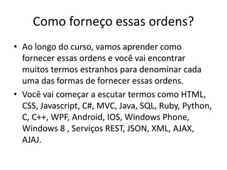 Como forneço essas ordens?
• Ao longo do curso, vamos aprender como
fornecer essas ordens e você vai encontrar
muitos termos estranhos para denominar cada
uma das formas de fornecer essas ordens.
• Você vai começar a escutar termos como HTML,
CSS, Javascript, C#, MVC, Java, SQL, Ruby, Python,
C, C++, WPF, Android, IOS, Windows Phone,
Windows 8 , Serviços REST, JSON, XML, AJAX,
AJAJ.
 