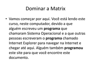 Dominar a Matrix
• Vamos começar por aqui. Você está lendo este
curso, neste computador, devido a que
alguém escreveu um programa que
chamaram Sistema Operacional e a que outras
pessoas escreveram o programa chamado
Internet Explorer para navegar na Internet e
chegar até aqui. Alguém também programou
este site para que você encontre este
documento.
 