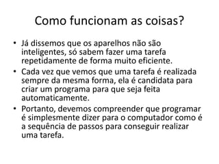 Como funcionam as coisas?
• Já dissemos que os aparelhos não são
inteligentes, só sabem fazer uma tarefa
repetidamente de forma muito eficiente.
• Cada vez que vemos que uma tarefa é realizada
sempre da mesma forma, ela é candidata para
criar um programa para que seja feita
automaticamente.
• Portanto, devemos compreender que programar
é simplesmente dizer para o computador como é
a sequência de passos para conseguir realizar
uma tarefa.
 