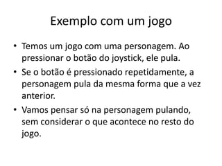 Exemplo com um jogo
• Temos um jogo com uma personagem. Ao
pressionar o botão do joystick, ele pula.
• Se o botão é pressionado repetidamente, a
personagem pula da mesma forma que a vez
anterior.
• Vamos pensar só na personagem pulando,
sem considerar o que acontece no resto do
jogo.
 