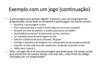 Exemplo com um jogo (continuação)
• A personagem pula porque alguém escreveu, com uma linguagem de
programação, como deve se comportar a personagem. Os passos seriam:
– Desenhar a personagem na tela
– Ficar esperando que o usuário realize alguma coisa com o joystick
– Receber um sinal do joystick, o usuário pressionou um botão
– Qual botão pressionou? Se pressionou acima, continuar
– Ler a posição atual da personagem na tela
– Calcular a distância de pulo, 20 pixels, 30 pixels
– Carregar a sequência de imagens com cada quadro de personagem pulando
– Imprimir na tela cada uma das sequências, mudando a posição na tela
– Voltar para o passo 2.
• Aliás, um jogo não é só uma personagem que pode pular. Há muitas coisas
que acontecem ao mesmo tempo, mas elas são... mais linhas de código
realizadas por um programador.
 