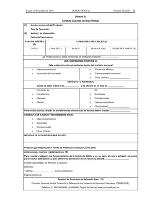 Lunes 10 de octubre de 2016 DIARIO OFICIAL (Primera Sección) 25
(Anexo 3)
Carátula Cuentas de Bajo Riesgo
(1) Nombre comercial del Producto:
Tipo de Operación:
(2) Medio(s) de disposición:
Fecha de Vencimiento:
TASA DE INTERÉS
(3)
COMISIONES APLICABLES (5)
GAT (4) CONCEPTO MONTO PERIODICIDAD VIGENCIA A PARTIR DE:
Las modificaciones a estas comisiones se notificarán mediante: _______________
USO, DISPOSICIÓN O RETIRO (6)
Este producto es de uso exclusivo dentro del territorio nacional
o Cajeros automáticos
o Ventanillas de Sucursales
o Comercios afiliados
o Corresponsales financieros
o Otros (indicar) __________________
DEPÓSITO O ABONOS(7)
Límite de saldo máximo de_____________ y de abonos en un mes de ______________
Por medio de:
o Transferencia
o Cheques
o Efectivo
En:
o Sucursales
o Corresponsales
o Cajeros automáticos
o Otros (indicar) __________________
Para recibir abonos a través de transferencias electrónicas de fondos deberá indicar: _________________
CONSULTA DE SALDOS Y MOVIMIENTOS EN:(8)
o Cajeros automáticos
o Sucursales
o Corresponsales
o Otros, (indicar)
MEDIDAS DE SEGURIDAD PARA SU USO:
Producto garantizado por el Fondo de Protección hasta por 25 mil UDIs
Aclaraciones, reportes y reclamaciones: (9)
Para reportar cualquier mal funcionamiento de la tarjeta de débito y, en su caso, el robo o extravío; así como
para solicitar aclaraciones y para obtener la devolución de los recursos, deberá: ____________________
Unidad Especializada de Atención a Usuarios:
Domicilio:
Teléfono: __________________ Correo electrónico:
Página de Internet:
Registro de Contratos de Adhesión Núm: (10)
Comisión Nacional para la Protección y Defensa de los Usuarios de Servicios Financieros (CONDUSEF):
Teléfono: 01 800 999 8080 y 53400999. Página de Internet. www.condusef.gob.mx
 