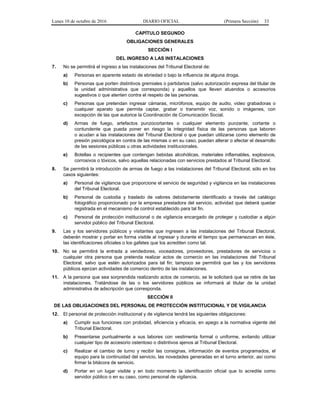 Lunes 10 de octubre de 2016 DIARIO OFICIAL (Primera Sección) 33
CAPÍTULO SEGUNDO
OBLIGACIONES GENERALES
SECCIÓN I
DEL INGRESO A LAS INSTALACIONES
7. No se permitirá el ingreso a las instalaciones del Tribunal Electoral de:
a) Personas en aparente estado de ebriedad o bajo la influencia de alguna droga.
b) Personas que porten distintivos gremiales o partidarios (salvo autorización expresa del titular de
la unidad administrativa que corresponda) y aquellos que lleven atuendos o accesorios
sugestivos o que atenten contra el respeto de las personas.
c) Personas que pretendan ingresar cámaras, micrófonos, equipo de audio, video grabadoras o
cualquier aparato que permita captar, grabar o transmitir voz, sonido o imágenes, con
excepción de las que autorice la Coordinación de Comunicación Social.
d) Armas de fuego, artefactos punzocortantes o cualquier elemento punzante, cortante o
contundente que pueda poner en riesgo la integridad física de las personas que laboren
o acudan a las instalaciones del Tribunal Electoral o que puedan utilizarse como elemento de
presión psicológica en contra de las mismas o en su caso, puedan alterar o afectar el desarrollo
de las sesiones públicas u otras actividades institucionales.
e) Botellas o recipientes que contengan bebidas alcohólicas, materiales inflamables, explosivos,
corrosivos o tóxicos, salvo aquellas relacionadas con servicios prestados al Tribunal Electoral.
8. Se permitirá la introducción de armas de fuego a las instalaciones del Tribunal Electoral, sólo en los
casos siguientes:
a) Personal de vigilancia que proporcione el servicio de seguridad y vigilancia en las instalaciones
del Tribunal Electoral.
b) Personal de custodia y traslado de valores debidamente identificado a través del catálogo
fotográfico proporcionado por la empresa prestadora del servicio, actividad que deberá quedar
registrada en el mecanismo de control establecido para tal fin.
c) Personal de protección institucional o de vigilancia encargado de proteger y custodiar a algún
servidor público del Tribunal Electoral.
9. Las y los servidores públicos y visitantes que ingresen a las instalaciones del Tribunal Electoral,
deberán mostrar y portar en forma visible al ingresar y durante el tiempo que permanezcan en éste,
las identificaciones oficiales o los gafetes que los acrediten como tal.
10. No se permitirá la entrada a vendedores, voceadores, proveedores, prestadores de servicios o
cualquier otra persona que pretenda realizar actos de comercio en las instalaciones del Tribunal
Electoral, salvo que estén autorizados para tal fin; tampoco se permitirá que las y los servidores
públicos ejerzan actividades de comercio dentro de las instalaciones.
11. A la persona que sea sorprendida realizando actos de comercio, se le solicitará que se retire de las
instalaciones. Tratándose de las o los servidores públicos se informará al titular de la unidad
administrativa de adscripción que corresponda.
SECCIÓN II
DE LAS OBLIGACIONES DEL PERSONAL DE PROTECCIÓN INSTITUCIONAL Y DE VIGILANCIA
12. El personal de protección institucional y de vigilancia tendrá las siguientes obligaciones:
a) Cumplir sus funciones con probidad, eficiencia y eficacia, en apego a la normativa vigente del
Tribunal Electoral.
b) Presentarse puntualmente a sus labores con vestimenta formal o uniforme, evitando utilizar
cualquier tipo de accesorio ostentoso o distintivos ajenos al Tribunal Electoral.
c) Realizar el cambio de turno y recibir las consignas, información de eventos programados, el
equipo para la continuidad del servicio, las novedades generadas en el turno anterior, así como
firmar la bitácora de servicio.
d) Portar en un lugar visible y en todo momento la identificación oficial que lo acredite como
servidor público o en su caso, como personal de vigilancia.
 