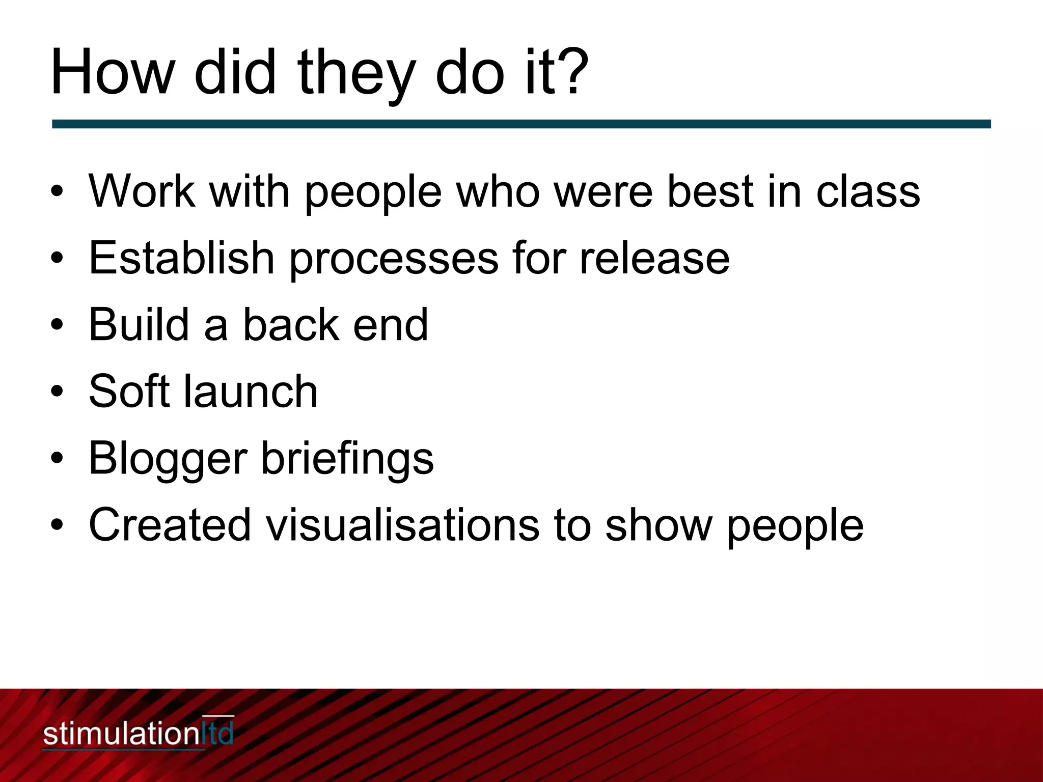 How did they do it?
•   Work with people who were best in class
•   Establish processes for release
•   Build a back end
•   Soft launch
•   Blogger briefings
•   Created visualisations to show people
 
