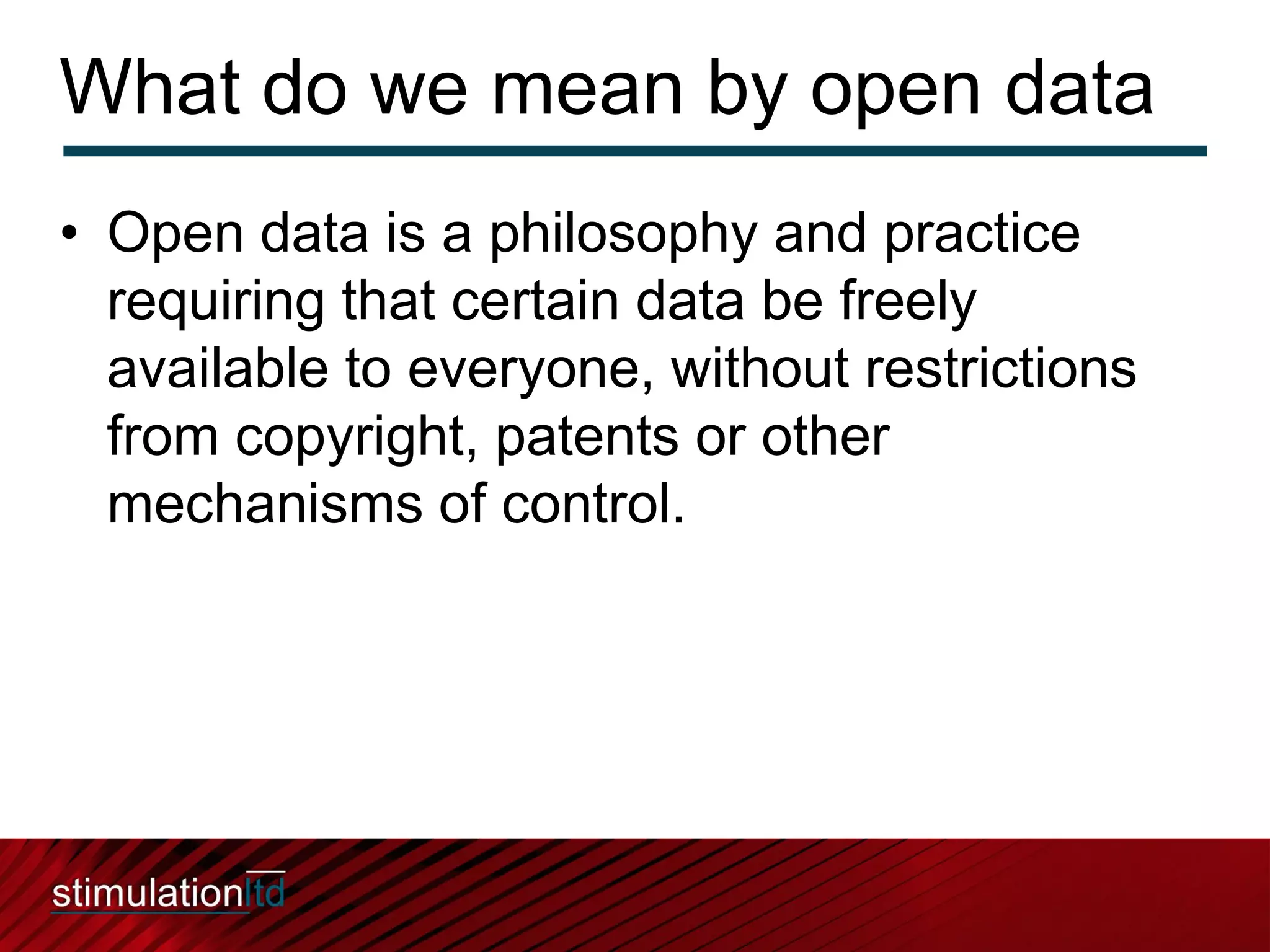 What do we mean by open data
• Open data is a philosophy and practice
  requiring that certain data be freely
  available to everyone, without restrictions
  from copyright, patents or other
  mechanisms of control.
 