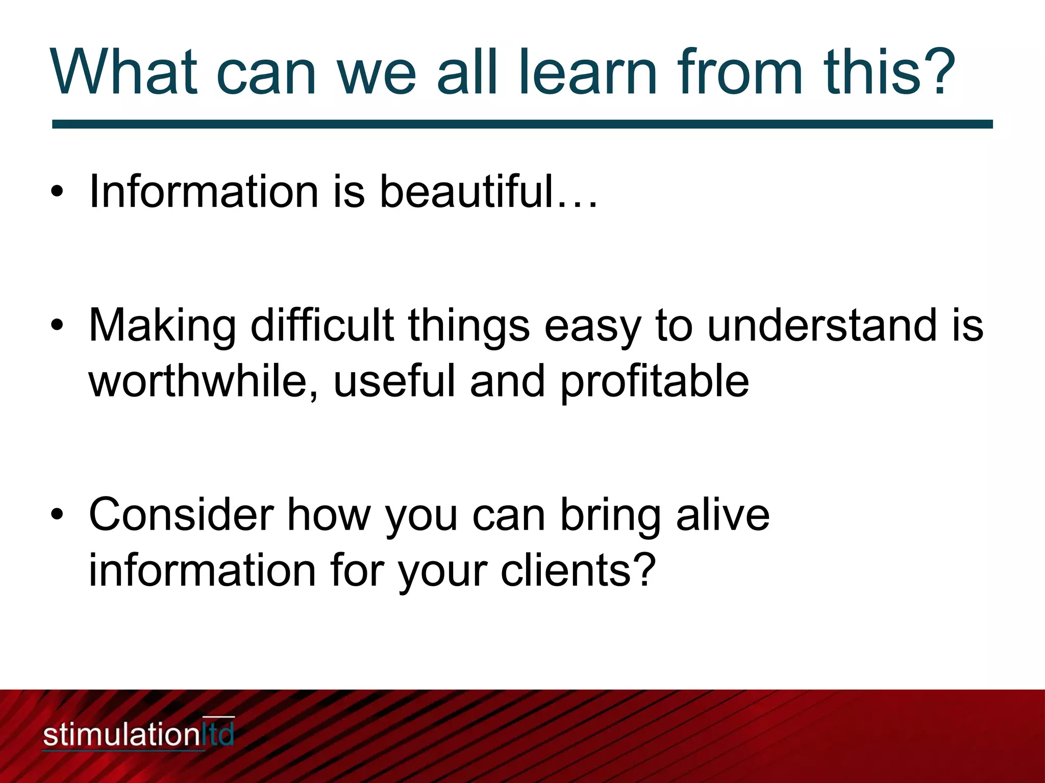 What can we all learn from this?
• Information is beautiful…

• Making difficult things easy to understand is
  worthwhile, useful and profitable

• Consider how you can bring alive
  information for your clients?
 