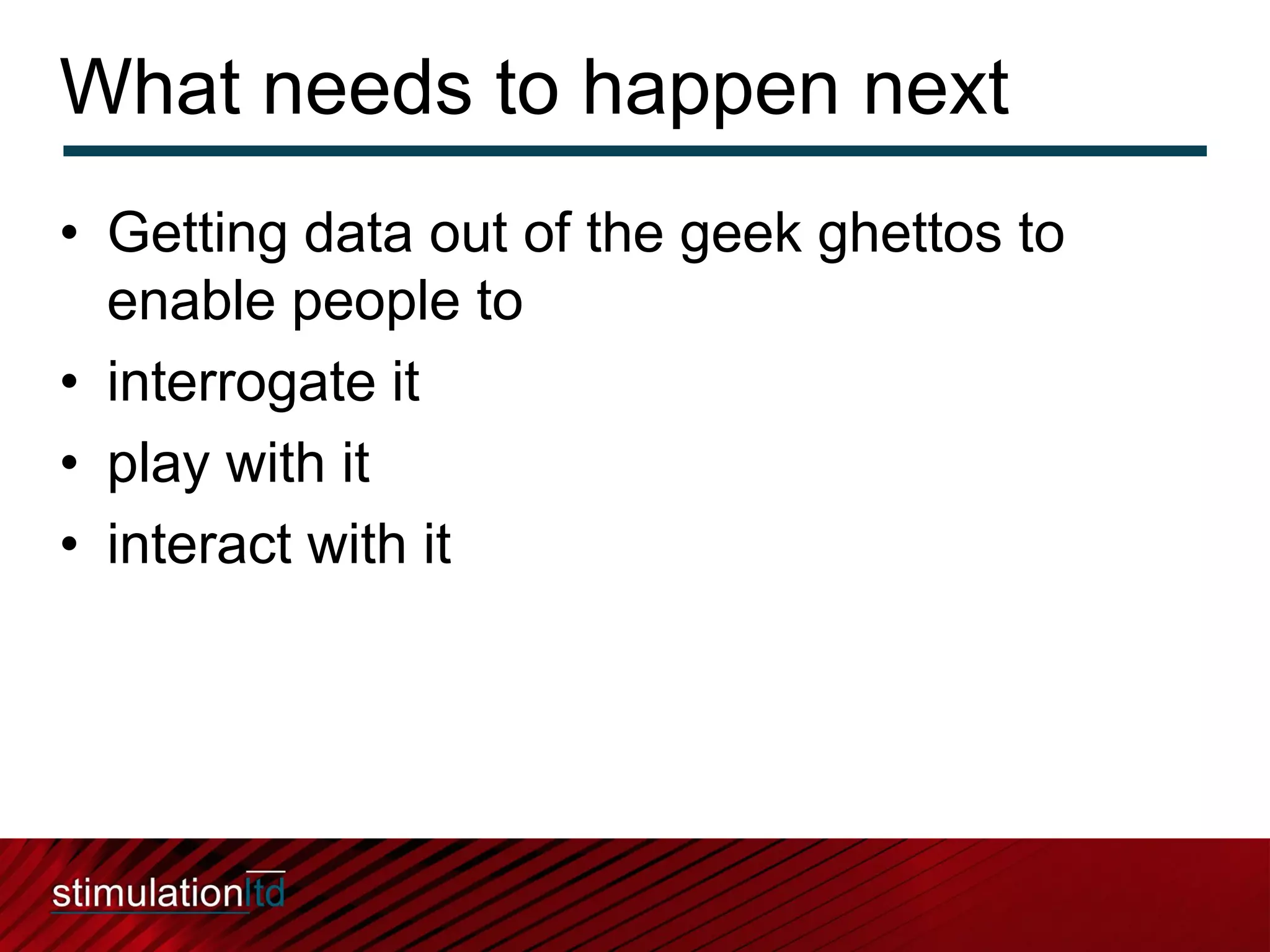 What needs to happen next
• Getting data out of the geek ghettos to
  enable people to
• interrogate it
• play with it
• interact with it
 