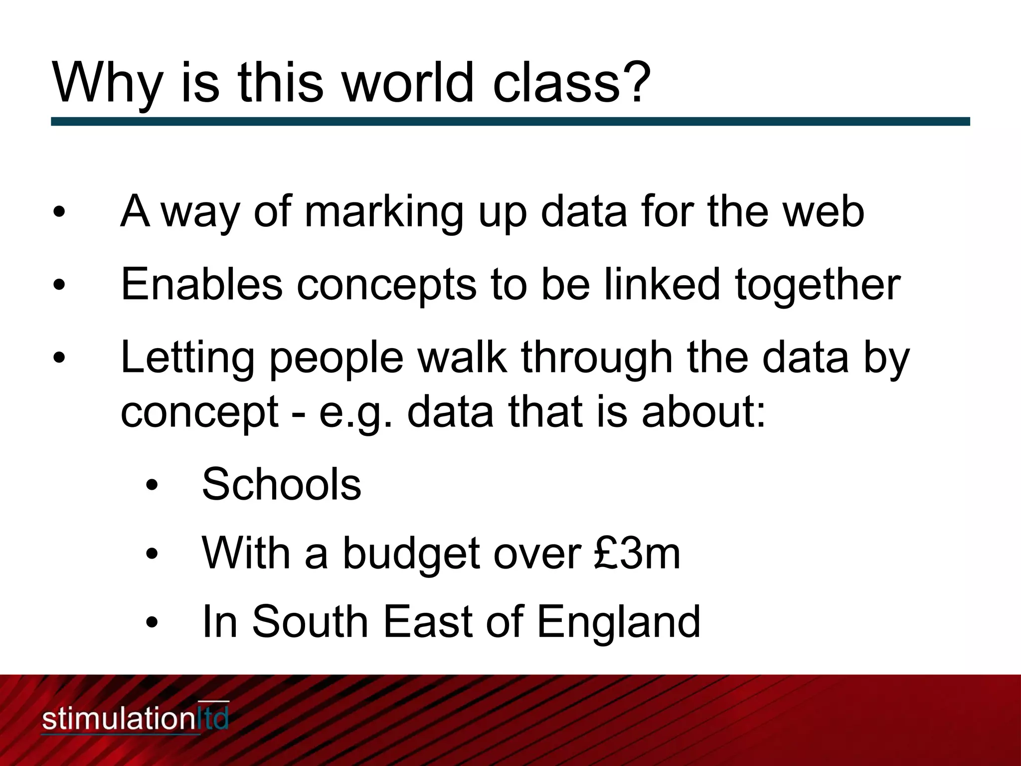 Why is this world class?

•   A way of marking up data for the web
•   Enables concepts to be linked together
•   Letting people walk through the data by
    concept - e.g. data that is about:
     • Schools
     • With a budget over £3m
     • In South East of England
 