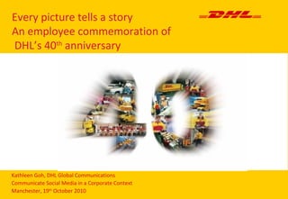 Every picture tells a story
An employee commemoration of
DHL’s 40th
anniversary
Kathleen Goh, DHL Global Communications
Communicate Social Media in a Corporate Context
Manchester, 19th
October 2010
 