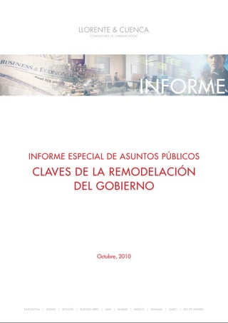 Informe especIal de asuntos públIcos: claves de la remodelacIón del GobIerno




                                                                 INFORME


  Informe especIal de asuntos públIcos

    claves de la remodelacIón
           del GobIerno




                                         octubre, 2010




BARCELONA | BEIJING | BOGOTÁ | BUENOS AIRES | LIMA | MADRID | MÉXICO | PANAMÁ | QUITO | RIO DE JANEIRO

                                                                                                         1
 