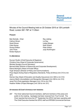 Minutes of the Council Meeting held on 20 October 2010 at 129 Lambeth
Road, London SE1 7BT at 11.00am

Present

Bob Nicholls - Chair                          Ray Jobling
Cathryn Brown                                 Liz Kay
Sarah Brown                                   Lesley Morgan
Celia Davies                                  Keith Wilson
Soraya Dhillon                                Peter Wilson
John Flook                                    Judy Worthington
Kirstie Hepburn

In attendance

Duncan Rudkin (Chief Executive & Registrar)
Christine Gray (Head of Corporate Governance)
Michele Savage (Council Secretary)
Bernard Kelly (Director of Resources and Corporate Development)
Elaine Mulingani (Head of Private Office)
Hugh Simpson (Director of Policy and Communications)
Priya Sejpal (Acting Head of Regulatory Standards, Policy & Ethics) (min 313 to min
321)
Damian Day (Head of Education and Quality Assurance) (min 306 to min 312)
Joanne Martin (Accreditation and Recognition Manager) (min 306 to min 312)
Janet Flint (Post-registration Manager) (min 316 to min 318)
Heather Walker (Project Manager) (min 330 to min 331)


ATTENDANCE & CHAIR’S INTRODUCTORY REMARKS

297   The Chair welcomed Council members, staff and members of the press and
      public to the meeting. Apologies had been received from Tina Funnell. The
      Chair reported that since the 27th September the GPhC had been operating well.
      The Chief Executive thanked the GPhC staff and RPSGB Commercial Services


                                                                             Page 1 of 7
 