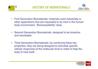 HISTORY OF BIOMATERIALS
• First Generation Biomaterials: materials used industrially in• First Generation Biomaterials: materials used industrially in
other applications that are requested to be inert in the human
body environment. “Biocompatibility” tests.
• Second Generation Biomaterials: designed to be bioactive
d b bland resorbable.
Third Generation Biomaterials b combining these t o• Third Generation Biomaterials: by combining these two
properties, they are being designed to stimulate specific
cellular responses at the molecular level in order to help thep p
body to heal itself.
 