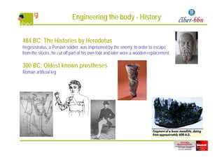 Engineering the body - History
484 BC: The Histories by Herodotusy
Hegesistratus, a Persian soldier, was imprisoned by the enemy. In order to escape
from the stocks, he cut off part of his own foot and later wore a wooden replacement.
300 BC: Oldest known prostheses
Roman artificial leg
 