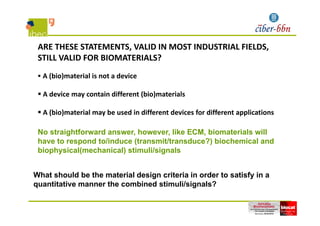 ARE THESE STATEMENTS, VALID IN MOST INDUSTRIAL FIELDS, 
STILL VALID FOR BIOMATERIALS?
 A (bio)material is not a device
 A device may contain different (bio)materials
 A (bio)material may be used in different devices for different applications
No straightforward answer, however, like ECM, biomaterials will
h t d t /i d (t it/t d ?) bi h i l d
 A (bio)material may be used in different devices for different applications
have to respond to/induce (transmit/transduce?) biochemical and
biophysical(mechanical) stimuli/signals
What should be the material design criteria in order to satisfy in a
quantitative manner the combined stimuli/signals?
 