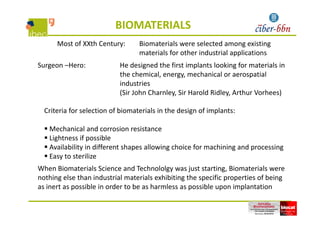 BIOMATERIALS
Most of XXth Century: Biomaterials were selected among existing 
materials for other industrial applications
Surgeon –Hero:  He designed the first implants looking for materials in 
the chemical, energy, mechanical or aerospatial 
industries
(Sir John Charnley, Sir Harold Ridley, Arthur Vorhees) 
Criteria for selection of biomaterials in the design of implants:Criteria for selection of biomaterials in the design of implants:
 Mechanical and corrosion resistance
 Lightness if possible Lightness if possible
 Availability in different shapes allowing choice for machining and processing
 Easy to sterilize
When Biomaterials Science and Technololgy was just starting, Biomaterials were 
nothing else than industrial materials exhibiting the specific properties of being 
as inert as possible in order to be as harmless as possible upon implantationp p p p
 