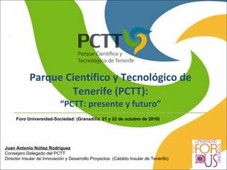 Parque Científico y Tecnológico de Tenerife (PCTT): “PCTT: presente y futuro” Foro Universidad-Sociedad: (Granadilla, 21 y 22 de octubre de 2010) Juan Antonio Núñez Rodríguez Consejero Delegado del PCTT Director Insular de Innovación y Desarrollo Proyectos  (Cabildo Insular de Tenerife) 