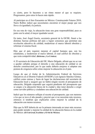 es cierto, pero lo hacemos a un ritmo menor al que se requiere.
Progresamos, pero otros lo hacen más rápido.

Al participar en el foro Encuentro en México. Construyendo Futuros 2010,
Narro Robles indicó que necesitamos encontrar el mejor pasaje que nos
lleve a la igualdad y la justicia.

En esa ruta de viaje, la educación tiene una gran responsabilidad, pues es
junto con la salud, el mayor igualador social.

En tanto, José Ángel Gurría, secretario general de la OCDE, llamó a las
distintas fuerzas políticas del país a lograr consensos que permitan una
revolución educativa de calidad, modernizar el marco laboral obsoleto y
reformar el sistema fiscal.

Dijo que el país requiere mejorar el capital humano que, son los
estudiantes, y modernizar el marco laboral, el cual calificó de obsoleto y
que resta competitividad. (Reforma y La Crónica)

4. El secretario de Educación del DF, Mario Delgado, afirmó que no se van
a quedar callados porque el derecho a una educación de calidad es un
derecho constitucional, por lo que nadie debería enojarse si adoptan una
postura de exigencia sobre cómo mejorar la educación en el país.

Luego de que el titular de la Administración Federal de Servicios
Educativos en el Distrito Federal (AFSEDF), Luis Ignacio Sánchez Gómez,
calificó como omisas y fuera de lugar las declaraciones del secretario de
Educación local y aseguró que no habrá ningún recorte al presupuesto de
educación, Delgado respondió que seguirá pendiente del presupuesto que
se asigne a la educación básica de la ciudad y dijo tener derecho a exigir
como servidor público y ciudadano una educación de calidad.

Indicó que los números reflejan el recorte al presupuesto, que son menores
a los que se tuvo el año pasado y precisó que si no necesitan más recursos,
entonces sí tendrían que explicarles cómo mejorar la calidad de la
educación con menos recursos.

Dijo que la SEP debería de ser la primera interesada en tener más recursos
para poder atender y mejorar la calidad de la educación básica en la ciudad
de México. (El Universal, Excélsior y El Sol de México)




                                                                        11
 