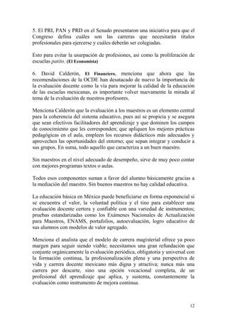 5. El PRI, PAN y PRD en el Senado presentaron una iniciativa para que el
Congreso defina cuáles son las carreras que necesitarán títulos
profesionales para ejercerse y cuáles deberán ser colegiadas.

Esto para evitar la usurpación de profesiones, así como la proliferación de
escuelas patito. (El Economista)

6. David Calderón, El Financiero, menciona que ahora que las
recomendaciones de la OCDE han desatacado de nuevo la importancia de
la evaluación docente como la vía para mejorar la calidad de la educación
de las escuelas mexicanas, es importante volver nuevamente la mirada al
tema de la evaluación de nuestros profesores.

Menciona Calderón que la evaluación a los maestros es un elemento central
para la coherencia del sistema educativo, pues así se propicia y se asegura
que sean efectivos facilitadores del aprendizaje y que dominen los campos
de conocimiento que les corresponden; que apliquen los mejores prácticas
pedagógicas en el aula, empleen los recursos didácticos más adecuados y
aprovechen las oportunidades del entorno; que sepan integrar y conducir a
sus grupos. En suma, todo aquello que caracteriza a un buen maestro.

Sin maestros en el nivel adecuado de desempeño, sirve de muy poco contar
con mejores programas textos o aulas.

Todos esos componentes suman a favor del alumno básicamente gracias a
la mediación del maestro. Sin buenos maestros no hay calidad educativa.

La educación básica en México puede beneficiarse en forma exponencial si
se encuentra el valor, la voluntad política y el tino para establecer una
evaluación docente certera y confiable con una variedad de instrumentos;
pruebas estandarizadas como los Exámenes Nacionales de Actualización
para Maestros, ENAMS, portafolios, autoevaluación, logro educativo de
sus alumnos con modelos de valor agregado.

Menciona el analista que el modelo de carrera magisterial ofrece ya poco
margen para seguir siendo viable; necesitamos una gran refundación que
conjunte orgánicamente la evaluación periódica, obligatoria y universal con
la formación continua, la profesionalización plena y una perspectiva de
vida y carrera docente mexicano más digna y atractiva; nunca más una
carrera por descarte, sino una opción vocacional completa, de un
profesional del aprendizaje que aplica, y sustenta, constantemente la
evaluación como instrumento de mejora continua.



                                                                        12
 