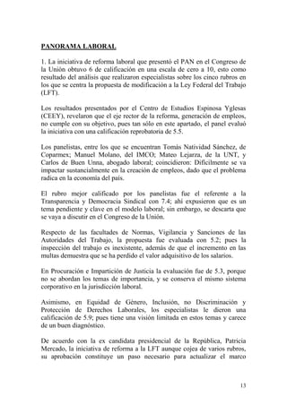 PANORAMA LABORAL

1. La iniciativa de reforma laboral que presentó el PAN en el Congreso de
la Unión obtuvo 6 de calificación en una escala de cero a 10, esto como
resultado del análisis que realizaron especialistas sobre los cinco rubros en
los que se centra la propuesta de modificación a la Ley Federal del Trabajo
(LFT).

Los resultados presentados por el Centro de Estudios Espinosa Yglesas
(CEEY), revelaron que el eje rector de la reforma, generación de empleos,
no cumple con su objetivo, pues tan sólo en este apartado, el panel evaluó
la iniciativa con una calificación reprobatoria de 5.5.

Los panelistas, entre los que se encuentran Tomás Natividad Sánchez, de
Coparmex; Manuel Molano, del IMCO; Mateo Lejarza, de la UNT, y
Carlos de Buen Unna, abogado laboral; coincidieron: Difícilmente se va
impactar sustancialmente en la creación de empleos, dado que el problema
radica en la economía del país.

El rubro mejor calificado por los panelistas fue el referente a la
Transparencia y Democracia Sindical con 7.4; ahí expusieron que es un
tema pendiente y clave en el modelo laboral; sin embargo, se descarta que
se vaya a discutir en el Congreso de la Unión.

Respecto de las facultades de Normas, Vigilancia y Sanciones de las
Autoridades del Trabajo, la propuesta fue evaluada con 5.2; pues la
inspección del trabajo es inexistente, además de que el incremento en las
multas demuestra que se ha perdido el valor adquisitivo de los salarios.

En Procuración e Impartición de Justicia la evaluación fue de 5.3, porque
no se abordan los temas de importancia, y se conserva el mismo sistema
corporativo en la jurisdicción laboral.

Asimismo, en Equidad de Género, Inclusión, no Discriminación y
Protección de Derechos Laborales, los especialistas le dieron una
calificación de 5.9; pues tiene una visión limitada en estos temas y carece
de un buen diagnóstico.

De acuerdo con la ex candidata presidencial de la República, Patricia
Mercado, la iniciativa de reforma a la LFT aunque cojea de varios rubros,
su aprobación constituye un paso necesario para actualizar el marco



                                                                          13
 