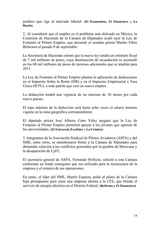 jurídico que rige al mercado laboral. (El Economista, El Financiero y La
Razón)

2. Al considerar que el empleo es el problema más delicado en México, la
Comisión de Hacienda de la Cámara de Diputados avaló ayer la Ley de
Fomento al Primer Empleo, que presentó el senador priista Manlio Fabio
Beltrones el pasado 9 de septiembre.

La Secretaría de Hacienda estimó que la nueva ley tendrá un estímulo fiscal
de 7 mil millones de pesos, cuya disminución de recaudación se acomodó
en los 60 mil millones de pesos de recursos adicionales que se tendrán para
2011.

La Ley de Fomento al Primer Empleo plantea la aplicación de deducciones
en el Impuesto Sobre la Renta (ISR) y en el Impuesto Empresarial a Tasa
Única (IETU), a todo patrón que cree un nuevo empleo.

La deducción tendrá una vigencia de un máximo de 36 meses por cada
nuevo puesto.

El tope máximo de la deducción será hasta ocho veces el salario mínimo
vigente en la zona geográfica correspondiente.

El diputado priista José Alberto Cano Vélez aseguró que la Ley de
Fomento al Primer Empleo permitirá apoyar a los jóvenes que egresan de
las universidades. (El Universal, Excélsior y La Crónica)

3. Integrantes de la Asociación Sindical de Pilotos Aviadores (ASPA) y del
SME, entre otros, se manifestaron frente a la Cámara de Diputados para
demandar solución a los conflictos generados por la quiebra de Mexicana y
la desaparición de LyFC.

El secretario general de ASPA, Fernando Perfecto, solicitó a esta Cámara
conformar un fondo emergente que sea utilizado para la reestructura de la
empresa y el reinicio de sus operaciones.

En tanto, el líder del SME, Martín Esparza, pidió al pleno de la Cámara
baja presupuesto para crear una empresa alterna a la CFE, que brinde el
servicio de energía eléctrica en el Distrito Federal. (Reforma y El Financiero)




                                                                            14
 
