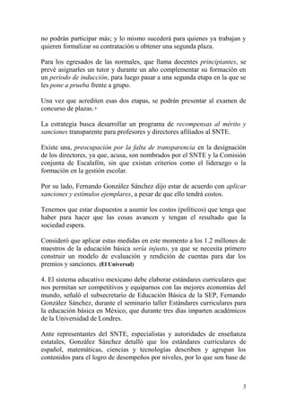 no podrán participar más; y lo mismo sucederá para quienes ya trabajan y
quieren formalizar su contratación u obtener una segunda plaza.

Para los egresados de las normales, que llama docentes principiantes, se
prevé asignarles un tutor y durante un año complementar su formación en
un periodo de inducción, para luego pasar a una segunda etapa en la que se
les pone a prueba frente a grupo.

Una vez que acrediten esas dos etapas, se podrán presentar al examen de
concurso de plazas.+

La estrategia busca desarrollar un programa de recompensas al mérito y
sanciones transparente para profesores y directores afiliados al SNTE.

Existe una, preocupación por la falta de transparencia en la designación
de los directores, ya que, acusa, son nombrados por el SNTE y la Comisión
conjunta de Escalafón, sin que existan criterios como el liderazgo o la
formación en la gestión escolar.

Por su lado, Fernando González Sánchez dijo estar de acuerdo con aplicar
sanciones y estímulos ejemplares, a pesar de que ello tendrá costos.

Tenemos que estar dispuestos a asumir los costos (políticos) que tenga que
haber para hacer que las cosas avancen y tengan el resultado que la
sociedad espera.

Consideró que aplicar estas medidas en este momento a los 1.2 millones de
maestros de la educación básica sería injusto, ya que se necesita primero
construir un modelo de evaluación y rendición de cuentas para dar los
premios y sanciones. (El Universal)

4. El sistema educativo mexicano debe elaborar estándares curriculares que
nos permitan ser competitivos y equiparnos con las mejores economías del
mundo, señaló el subsecretario de Educación Básica de la SEP, Fernando
González Sánchez, durante el seminario taller Estándares curriculares para
la educación básica en México, que durante tres días imparten académicos
de la Universidad de Londres.

Ante representantes del SNTE, especialistas y autoridades de enseñanza
estatales, González Sánchez detalló que los estándares curriculares de
español, matemáticas, ciencias y tecnologías describen y agrupan los
contenidos para el logro de desempeños por niveles, por lo que son base de



                                                                         3
 