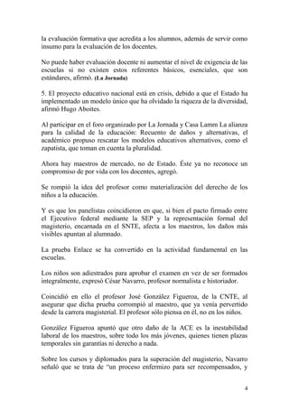 la evaluación formativa que acredita a los alumnos, además de servir como
insumo para la evaluación de los docentes.

No puede haber evaluación docente ni aumentar el nivel de exigencia de las
escuelas si no existen estos referentes básicos, esenciales, que son
estándares, afirmó. (La Jornada)

5. El proyecto educativo nacional está en crisis, debido a que el Estado ha
implementado un modelo único que ha olvidado la riqueza de la diversidad,
afirmó Hugo Aboites.

Al participar en el foro organizado por La Jornada y Casa Lamm La alianza
para la calidad de la educación: Recuento de daños y alternativas, el
académico propuso rescatar los modelos educativos alternativos, como el
zapatista, que toman en cuenta la pluralidad.

Ahora hay maestros de mercado, no de Estado. Éste ya no reconoce un
compromiso de por vida con los docentes, agregó.

Se rompió la idea del profesor como materialización del derecho de los
niños a la educación.

Y es que los panelistas coincidieron en que, si bien el pacto firmado entre
el Ejecutivo federal mediante la SEP y la representación formal del
magisterio, encarnada en el SNTE, afecta a los maestros, los daños más
visibles apuntan al alumnado.

La prueba Enlace se ha convertido en la actividad fundamental en las
escuelas.

Los niños son adiestrados para aprobar el examen en vez de ser formados
integralmente, expresó César Navarro, profesor normalista e historiador.

Coincidió en ello el profesor José González Figueroa, de la CNTE, al
asegurar que dicha prueba corrompió al maestro, que ya venía pervertido
desde la carrera magisterial. El profesor sólo piensa en él, no en los niños.

González Figueroa apuntó que otro daño de la ACE es la inestabilidad
laboral de los maestros, sobre todo los más jóvenes, quienes tienen plazas
temporales sin garantías ni derecho a nada.

Sobre los cursos y diplomados para la superación del magisterio, Navarro
señaló que se trata de “un proceso enfermizo para ser recompensados, y


                                                                           4
 