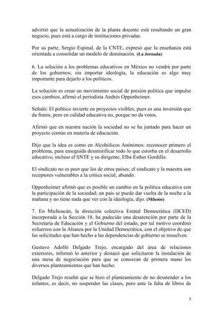 advirtió que la actualización de la planta docente está resultando un gran
negocio, pues está a cargo de instituciones privadas.

Por su parte, Sergio Espinal, de la CNTE, expresó que la enseñanza está
orientada a consolidar un modelo de dominación. (La Jornada)

6. La solución a los problemas educativos en México no vendrá por parte
de los gobiernos; sin importar ideología, la educación es algo muy
importante para dejarlo a los políticos.

La solución es crear un movimiento social de presión política que impulse
esos cambios, afirmó el periodista Andrés Oppenheimer.

Señaló: El político invierte en proyectos visibles, pues es una inversión que
da frutos, pero en calidad educativa no, porque no da votos.

Afirmó que en nuestra nación la sociedad no se ha juntado para hacer un
proyecto común en materia de educación.

Dijo que la idea es como en Alcohólicos Anónimos: reconocer primero el
problema, para enseguida desmistificar todo lo que estorba en el desarrollo
educativo, incluso el SNTE y su dirigente, Elba Esther Gordillo.

El sindicato no es peor que los de otros países; el sindicato y la maestra son
receptores vulnerables a la crítica social, abundó.

Oppenheimer afirmó que es posible un cambio en la política educativa con
la participación de la sociedad; un país se puede dar vuelta de la noche a la
mañana y no tiene nada que ver con la ideología, dijo. (Milenio)

7. En Michoacán, la dirección colectiva Estatal Democrática (DCED)
incorporada a la Sección 18, ha padecido una desatención por parte de la
Secretaría de Educación y el Gobierno del estado, por tal motivo coordinó
esfuerzos con la Alianza por la Unidad Democrática, con el objetivo de que
las solicitudes que han hecho a las dependencias de gobierno se resuelven.

Gustavo Adolfo Delgado Trejo, encargado del área de relaciones
exteriores, informó lo anterior y destacó que solicitaron la instalación de
una mesa de negociación para que se conozcan de primera mano los
diversos planteamientos que han hecho.

Delgado Trejo resaltó que se hizo el planteamiento de no desatender a los
infantes, es decir, no suspender las clases, pero ante la falta de libros de

                                                                             5
 
