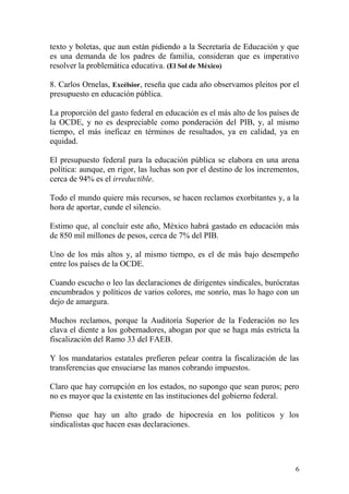 texto y boletas, que aun están pidiendo a la Secretaría de Educación y que
es una demanda de los padres de familia, consideran que es imperativo
resolver la problemática educativa. (El Sol de México)

8. Carlos Ornelas, Excélsior, reseña que cada año observamos pleitos por el
presupuesto en educación pública.

La proporción del gasto federal en educación es el más alto de los países de
la OCDE, y no es despreciable como ponderación del PIB, y, al mismo
tiempo, el más ineficaz en términos de resultados, ya en calidad, ya en
equidad.

El presupuesto federal para la educación pública se elabora en una arena
política: aunque, en rigor, las luchas son por el destino de los incrementos,
cerca de 94% es el irreductible.

Todo el mundo quiere más recursos, se hacen reclamos exorbitantes y, a la
hora de aportar, cunde el silencio.

Estimo que, al concluir este año, México habrá gastado en educación más
de 850 mil millones de pesos, cerca de 7% del PIB.

Uno de los más altos y, al mismo tiempo, es el de más bajo desempeño
entre los países de la OCDE.

Cuando escucho o leo las declaraciones de dirigentes sindicales, burócratas
encumbrados y políticos de varios colores, me sonrío, mas lo hago con un
dejo de amargura.

Muchos reclamos, porque la Auditoría Superior de la Federación no les
clava el diente a los gobernadores, abogan por que se haga más estricta la
fiscalización del Ramo 33 del FAEB.

Y los mandatarios estatales prefieren pelear contra la fiscalización de las
transferencias que ensuciarse las manos cobrando impuestos.

Claro que hay corrupción en los estados, no supongo que sean puros; pero
no es mayor que la existente en las instituciones del gobierno federal.

Pienso que hay un alto grado de hipocresía en los políticos y los
sindicalistas que hacen esas declaraciones.




                                                                           6
 