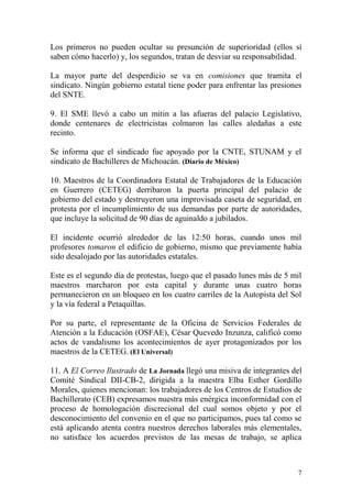 Los primeros no pueden ocultar su presunción de superioridad (ellos sí
saben cómo hacerlo) y, los segundos, tratan de desviar su responsabilidad.

La mayor parte del desperdicio se va en comisiones que tramita el
sindicato. Ningún gobierno estatal tiene poder para enfrentar las presiones
del SNTE.

9. El SME llevó a cabo un mitin a las afueras del palacio Legislativo,
donde centenares de electricistas colmaron las calles aledañas a este
recinto.

Se informa que el sindicado fue apoyado por la CNTE, STUNAM y el
sindicato de Bachilleres de Michoacán. (Diario de México)

10. Maestros de la Coordinadora Estatal de Trabajadores de la Educación
en Guerrero (CETEG) derribaron la puerta principal del palacio de
gobierno del estado y destruyeron una improvisada caseta de seguridad, en
protesta por el incumplimiento de sus demandas por parte de autoridades,
que incluye la solicitud de 90 días de aguinaldo a jubilados.

El incidente ocurrió alrededor de las 12:50 horas, cuando unos mil
profesores tomaron el edificio de gobierno, mismo que previamente había
sido desalojado por las autoridades estatales.

Este es el segundo día de protestas, luego que el pasado lunes más de 5 mil
maestros marcharon por esta capital y durante unas cuatro horas
permanecieron en un bloqueo en los cuatro carriles de la Autopista del Sol
y la vía federal a Petaquillas.

Por su parte, el representante de la Oficina de Servicios Federales de
Atención a la Educación (OSFAE), César Quevedo Inzunza, calificó como
actos de vandalismo los acontecimientos de ayer protagonizados por los
maestros de la CETEG. (El Universal)

11. A El Correo Ilustrado de La Jornada llegó una misiva de integrantes del
Comité Sindical DII-CB-2, dirigida a la maestra Elba Esther Gordillo
Morales, quienes mencionan: los trabajadores de los Centros de Estudios de
Bachillerato (CEB) expresamos nuestra más enérgica inconformidad con el
proceso de homologación discrecional del cual somos objeto y por el
desconocimiento del convenio en el que no participamos, pues tal como se
está aplicando atenta contra nuestros derechos laborales más elementales,
no satisface los acuerdos previstos de las mesas de trabajo, se aplica



                                                                          7
 