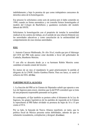 indebidamente y bajo la premisa de que como trabajadores carecemos de
derechos antes de la homologación.

Ese proceso lo solicitamos como acto de justicia por el daño cometido en
1994, cuando en forma automática y sin consulta fuimos homologados al
modelo del Colegio de Bachilleres y quedamos excluidos del modelo
laboral del SNTE.

Solicitamos la homologación con el propósito de instalar la normalidad
sindical en los centros de trabajo, en el sentido de una relación bilateral con
las autoridades educativas y como cancelación de la unilateralidad del
comportamiento de esas mismas autoridades.


EEG

1. Antonio Caraveo Maldonado, De Alto Nivel, reseña que por el liderazgo
del CEN del PRI todo parece estar decidido a favor del gobernador de
Coahuila, Humberto Moreira.

Y con ello se descarta desde ya a su hermano Rubén Moreira como
candidato al mando estatal del tricolor.

En menos de un mes el mandatario le ganó prácticamente la partida al
dirigente de la CNOP, Emilio Gamboa Patrón. Para ese lance, se sumó el
esfuerzo de EEG. (El Día)


PARTIDO NUEVA ALIANZA

1. La fracción del PRI en la Cámara de Diputados señaló que apuesta a una
Ley de Ingresos para crecer, mientras que la del PAN consideró que se trata
de una propuesta responsable pensando en la gente.

En contraparte, al fijar también su postura sobre el dictamen de la Ley de
Ingresos, los grupos legislativos de los partidos de izquierda en la Cámara
le reprocharon al PRI haber olvidado su promesa de bajar de 16 a 15 por
ciento el IVA.

Por su lado, la bancada de Nueva Alianza manifestó, en tanto, que la
política fiscal de México presenta serias debilidades, además de que es
solamente recaudatoria, cortoplacista y desigual. (Excélsior)



                                                                             8
 