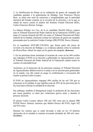 2. La falsificación de firmas en la validación de gastos de campaña del
candidato ganador a la gubernatura de Hidalgo, José Francisco Olvera
Ruiz, se sumó otra serie de omisiones e irregularidades que la autoridad
electoral del Estado cometió en la revisión de la elección y en la que se
señala de nueva cuenta al auditor del Instituto Estatal Electoral (IEE),
Carlos Francisco Herrera Arriaga.

La alianza Hidalgo nos Une, de la ex candidata Xóchitl Gálvez, expuso
ante el Tribunal Electoral del Poder Judicial de la Federación (TEPJF), que
tanto el Consejo General del IEE así como el Tribunal Electoral del Poder
Judicial de la entidad, omitieron evaluar los informes de gastos de campaña
presentados por la coalición Unidos Contigo (PRI-PVEM, Nueva Alianza).

En el expediente SUP-JRC-276/2010, que forma parte del juicio de
revisión a la elección de Hidalgo y se evidencia además cómo la coalición
de Olvera Ruiz, rebasó los topes en los gastos de campaña. (Reforma)

3. En las próximas horas terminará el recuento de votos en las 494 casillas
que impugnó el PAN en la elección a gobernador en Aguascalientes y que
el Tribunal Electoral del Poder Judicial de la Federación ordenó tomar en
cuenta a la autoridad local.

Asimismo, en el transcurso de las próximas semanas el Tribunal Electoral
de Aguascalientes deberá resolver si anula o no la elección para gobernador
en el estado; con ello estará en juego la confirmación o revocación del
triunfo al priista Carlos Lozano.

El PAN en Aguascalientes impugnó 494 casillas de las mil 338 que se
colocaron en la entidad, lo que significa más de 20% de las previstas por la
ley local para solicitar la nulidad de la elección.

Sin embargo, también el blanquiazul exigió la anulación de las elecciones
por causa genérica, es decir por violaciones graves antes y durante el
proceso electoral.

El priista Carlos Lozano obtuvo 205 mil 350 votos por la alianza PRI
PVEM Nueva Alianza; mientras que Martín Orozco del PAN, logró 182
mil 910 votos.

Durante los conteos que se están llevando a cabo en los 18 distritos
electorales de la entidad se estarían revisando alrededor de 300 mil votos.
(Excélsior)




                                                                          9
 